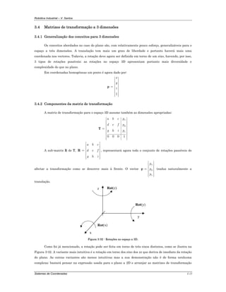 Robótica Industrial – V. Santos
Sistemas de Coordenadas 3-15
3.4 Matrizes de transformação a 3 dimensões
3.4.1 Generalização dos conceitos para 3 dimensões
Os conceitos abordados no caso do plano são, com relativamente pouco esforço, generalizáveis para o
espaço a três dimensões. A translação tem mais um grau de liberdade e portanto haverá mais uma
coordenada nos vectores. Todavia, a rotação deve agora ser definida em torno de um eixo, havendo, por isso,
3 tipos de rotações possíveis; as rotações no espaço 3D apresentam portanto mais diversidade e
complexidade do que no plano.
Em coordenadas homogéneas um ponto é agora dado por:
1
x
y
z
⎡ ⎤
⎢ ⎥
⎢ ⎥
⎢ ⎥= ⎢ ⎥
⎢ ⎥
⎢ ⎥
⎢ ⎥⎣ ⎦
p
3.4.2 Componentes da matriz de transformação
A matriz de transformação para o espaço 3D assume também as dimensões apropriadas:
0 0 0 1
x
y
z
a b c p
d e f p
g h i p
⎡ ⎤
⎢ ⎥
⎢ ⎥
⎢ ⎥
= ⎢ ⎥
⎢ ⎥
⎢ ⎥
⎢ ⎥
⎢ ⎥⎣ ⎦
T
A sub-matriz R de T,
a b c
d e f
g h i
⎡ ⎤
⎢ ⎥
⎢ ⎥
= ⎢ ⎥
⎢ ⎥
⎢ ⎥
⎢ ⎥⎣ ⎦
R , representará agora todo o conjunto de rotações passíveis de
afectar a transformação como se descreve mais à frente. O vector
x
y
z
p
p
p
⎡ ⎤
⎢ ⎥
⎢ ⎥= ⎢ ⎥
⎢ ⎥
⎢ ⎥⎣ ⎦
p traduz naturalmente a
translação.
y
z
x
Rot(x)
Rot(y)
Rot(z)
Figura 3-32 - Rotações no espaço a 3D.
Como foi já mencionado, a rotação pode ser feita em torno de três eixos distintos, como se ilustra na
Figura 3-32. A variante mais intuitiva é a rotação em torno dos eixo dos zz que deriva de imediato da rotação
do plano. As outras variantes são menos intuitivas mas a sua demonstração não é de forma nenhuma
complexa; bastará pensar na expressão usada para o plano a 2D e arranjar as matrizes de transformação
 