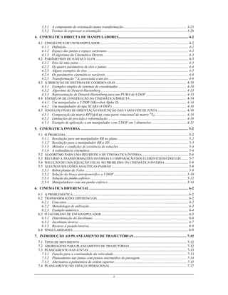 ii
3.5.1 A componente de orientação numa transformação........................................................................ 3-25
3.5.2 Formas de expressar a orientação................................................................................................. 3-26
4. CINEMÁTICA DIRECTA DE MANIPULADORES............................................................................... 4-2
4.1 CINEMÁTICA DE UM MANIPULADOR.................................................................................................... 4-2
4.1.1 Definição.......................................................................................................................................... 4-2
4.1.2 Espaço das juntas e espaço cartesiano............................................................................................ 4-2
4.1.3 O algoritmo da Cinemática Directa................................................................................................. 4-3
4.2 PARÂMETROS DE JUNTAS E ELOS ......................................................................................................... 4-3
4.2.1 Eixo de uma junta............................................................................................................................. 4-3
4.2.2 Os quatro parâmetros de elos e juntas............................................................................................. 4-4
4.2.3 Alguns exemplos de elos................................................................................................................... 4-5
4.2.4 Os parâmetros cinemáticos variáveis .............................................................................................. 4-8
4.2.5 Transformação i-1
Ai associada a um elo .......................................................................................... 4-9
4.3 ATRIBUIÇÃO DE SISTEMAS DE COORDENADAS ................................................................................ 4-10
4.3.1 Exemplos simples de sistemas de coordenadas.............................................................................. 4-10
4.3.2 Algoritmo de Denavit-Hartenberg ................................................................................................. 4-13
4.3.3 Representação de Denavit-Hartenberg para um PUMA de 6 DOF .............................................. 4-13
4.4 EXEMPLOS DE CONSTRUÇÃO DA CINEMÁTICA DIRECTA................................................................ 4-14
4.4.1 Um manipulador a 5 DOF (Microbot Alpha II) ............................................................................ 4-14
4.4.2 Um manipulador do tipo SCARA (4 DOF) .................................................................................... 4-16
4.5 ÂNGULOS FINAIS DE ORIENTAÇÃO EM FUNÇÃO DAS VARIÁVEIS DE JUNTA................................. 4-18
4.5.1 Comparação da matriz RPY(φ,θ,ψ) coma parte rotacional da matriz R
TH.................................... 4-18
4.5.2 Limitações de precisão e reformulação ......................................................................................... 4-19
4.5.3 Exemplo de aplicação a um manipulador com 2 DOF em 3 dimensões........................................ 4-21
5. CINEMÁTICA INVERSA .......................................................................................................................... 5-2
5.1 O PROBLEMA........................................................................................................................................... 5-2
5.1.1 Resolução para um manipulador RR no plano................................................................................ 5-2
5.1.2 Resolução para o manipulador RR a 3D ......................................................................................... 5-3
5.1.3 Métodos e condições de existência de soluções. .............................................................................. 5-4
5.1.4 A redundância cinemática................................................................................................................ 5-4
5.2 ALGORITMO PARA UMA HEURÍSTICA DE CINEMÁTICA INVERSA..................................................... 5-6
5.3 RECURSO A TRANSFORMAÇÕES INVERSAS E COMPARAÇÃO DOS ELEMENTOS MATRICIAIS ........ 5-7
5.4 SOLUÇÃO DE UMA EQUAÇÃO USUAL NO PROBLEMA DA CINEMÁTICA INVERSA........................... 5-8
5.5 ALGUMAS SOLUÇÕES ANALÍTICAS PADRÃO....................................................................................... 5-8
5.5.1 Robot planar de 3 elos ..................................................................................................................... 5-9
5.5.2 Solução do braço antropomórfico a 3 DOF .................................................................................. 5-10
5.5.3 Solução do punho esférico ............................................................................................................. 5-12
5.5.4 Manipuladores com um punho esférico ......................................................................................... 5-14
6. CINEMÁTICA DIFERENCIAL ................................................................................................................ 6-2
6.1 A PROBLEMÁTICA................................................................................................................................... 6-2
6.2 TRANSFORMAÇÕES DIFERENCIAIS ....................................................................................................... 6-2
6.2.1 Conceitos.......................................................................................................................................... 6-2
6.2.2 Metodologia de utilização................................................................................................................ 6-3
6.2.3 Exemplo numérico............................................................................................................................ 6-4
6.3 O JACOBIANO DE UM MANIPULADOR .................................................................................................. 6-5
6.3.1 Determinação do Jacobiano ............................................................................................................ 6-6
6.3.2 Jacobiano inverso ............................................................................................................................ 6-7
6.3.3 Recurso à pseudo-inversa ................................................................................................................ 6-9
6.4 SINGULARIDADES................................................................................................................................... 6-9
7. INTRODUÇÃO AO PLANEAMENTO DE TRAJECTÓRIAS............................................................ 7-12
7.1 TIPOS DE MOVIMENTO ......................................................................................................................... 7-12
7.2 ABORDAGENS PARA PLANEAMENTO DE TRAJECTÓRIAS................................................................. 7-12
7.3 PLANEAMENTO NAS JUNTAS............................................................................................................... 7-13
7.3.1 Função para a continuidade da velocidade................................................................................... 7-13
7.3.2 Planeamento nas juntas com pontos intermédios de passagem..................................................... 7-14
7.3.3 Alternativa a polinómios de ordem superior.................................................................................. 7-15
7.4 PLANEAMENTO NO ESPAÇO OPERACIONAL ...................................................................................... 7-17
 