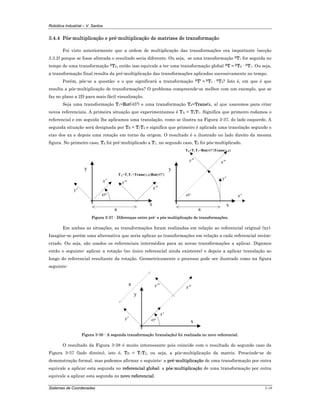 Robótica Industrial – V. Santos
Sistemas de Coordenadas 3-18
3.4.4 Pós-multiplicação e pré-multiplicação de matrizes de transformação
Foi visto anteriormente que a ordem de multiplicação das transformações era importante (secção
3.3.2) porque se fosse alterada o resultado seria diferente. Ou seja, se uma transformação RT1 for seguida no
tempo de uma transformação RT2, então isso equivale a ter uma transformação global RT = RT2 · RT1. Ou seja,
a transformação final resulta da pré-multiplicação das transformações aplicadas sucessivamente no tempo.
Porém, põe-se a questão: e o que significará a transformação RT' = RT1 · RT2? Isto é, em que é que
resulta a pós-multiplicação de transformações? O problema compreende-se melhor com um exemplo, que se
faz no plano a 2D para mais fácil visualização.
Seja uma transformação T1=Rot(45º) e uma transformação T2=Trans(x, a) que usaremos para criar
novos referenciais. A primeira situação que experimentamos é TA = T2T1. Significa que primeiro rodamos o
referencial e em seguida lhe aplicamos uma translação, como se ilustra na Figura 3-37, do lado esquerdo. A
segunda situação será designada por TB = T1T2 e significa que primeiro é aplicada uma translação segundo o
eixo dos xx e depois uma rotação em torno da origem. O resultado é o ilustrado no lado direito da mesma
figura. No primeiro caso, T2 foi pré-multiplicado a T1, no segundo caso, T2 foi pós-multiplicado.
x
y
a
x'
y'
y''
x''
45º
TA=T2T1=Trans(x,a)Rot(45º)
x
y
a
x'
y'
y'' x''
45º
TB=T1T2=Rot(45º)Trans(x,a)
Figura 3-37 - Diferenças entre pré- e pós-multiplicação de transformações.
Em ambas as situações, as transformações foram realizadas em relação ao referencial original (xy).
Imagine-se porém uma alternativa que seria aplicar as transformações em relação a cada referencial recém-
criado. Ou seja, são usados os referenciais intermédios para as novas transformações a aplicar. Digamos
então o seguinte: aplicar a rotação (no único referencial ainda existente) e depois a aplicar translação ao
longo do referencial resultante da rotação. Geometricamente o processo pode ser ilustrado como na figura
seguinte:
x
y
a
x'
y'
y'' x''
45º
Figura 3-38 - A segunda transformação (translação) foi realizada no novo referencial.
O resultado da Figura 3-38 é muito interessante pois coincide com o resultado do segundo caso da
Figura 3-37 (lado direito), isto é, TB = T1T2, ou seja, a pós-multiplicação da matriz. Prescinde-se de
demonstração formal, mas podemos afirmar o seguinte: a pré-multiplicação de uma transformação por outra
equivale a aplicar esta segunda no referencial global; a pós-multiplicação de uma transformação por outra
equivale a aplicar esta segunda no novo referencial.
 