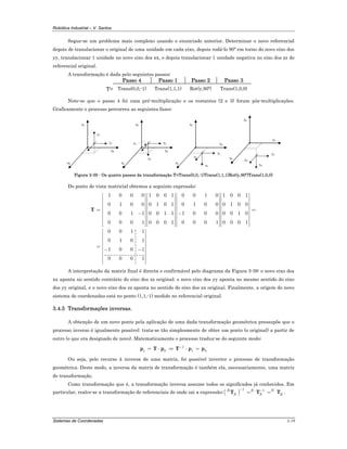 Robótica Industrial – V. Santos
Sistemas de Coordenadas 3-19
Segue-se um problema mais complexo usando o enunciado anterior. Determinar o novo referencial
depois de translacionar o original de uma unidade em cada eixo, depois rodá-lo 90º em torno do novo eixo dos
yy, translacionar 1 unidade no novo eixo dos xx, e depois translacionar 1 unidade negativa no eixo dos zz do
referencial original.
A transformação é dada pelo seguintes passos:
Passo 4 Passo 1 Passo 2 Passo 3
T= Trans(0,0,-1) Trans(1,1,1) Rot(y,90º) Trans(1,0,0)
Note-se que o passo 4 foi uma pré-multiplicação e os restantes (2 e 3) foram pós-multiplicações.
Graficamente o processo percorreu as seguintes fases:
y0
z0
x0
z1
y1
z0
x0
z2 y2
x2
y0
z0
x0
z3
y3
x3
y0
z0
x0 z4
y4
x4
y0
Figura 3-39 - Os quatro passos da transformação T=Trans(0,0,-1)Trans(1,1,1)Rot(y,90º)Trans(1,0,0)
Do ponto de vista matricial obtemos a seguinte expressão:
1 0 0 0 1 0 0 1 0 0 1 0 1 0 0 1
0 1 0 0 0 1 0 1 0 1 0 0 0 1 0 0
0 0 1 1 0 0 1 1 1 0 0 0 0 0 1 0
0 0 0 1 0 0 0 1 0 0 0 1 0 0 0 1
0 0 1 1
0 1 0 1
1 0 0 1
0 0 0 1
⎡ ⎤ ⎡ ⎤ ⎡ ⎤ ⎡ ⎤
⎢ ⎥ ⎢ ⎥ ⎢ ⎥ ⎢ ⎥
⎢ ⎥ ⎢ ⎥ ⎢ ⎥ ⎢ ⎥
⎢ ⎥ ⎢ ⎥ ⎢ ⎥ ⎢ ⎥
= =⎢ ⎥ ⎢ ⎥ ⎢ ⎥ ⎢ ⎥− −⎢ ⎥ ⎢ ⎥ ⎢ ⎥ ⎢ ⎥
⎢ ⎥ ⎢ ⎥ ⎢ ⎥ ⎢ ⎥
⎢ ⎥ ⎢ ⎥ ⎢ ⎥ ⎢ ⎥⎢ ⎥ ⎢ ⎥ ⎢ ⎥ ⎢ ⎥⎣ ⎦ ⎣ ⎦ ⎣ ⎦ ⎣ ⎦
⎡ ⎤
⎢ ⎥
⎢ ⎥
⎢ ⎥
= ⎢ ⎥− −⎢ ⎥
⎢ ⎥
⎢ ⎥
⎢ ⎥⎣ ⎦
T
A interpretação da matriz final é directa e confirmável pelo diagrama da Figura 3-39: o novo eixo dos
xx aponta no sentido contrário do eixo dos zz original; o novo eixo dos yy aponta no mesmo sentido do eixo
dos yy original, e o novo eixo dos zz aponta no sentido do eixo dos xx original. Finalmente, a origem do novo
sistema de coordenadas está no ponto (1,1,-1) medido no referencial original.
3.4.5 Transformações inversas.
A obtenção de um novo ponto pela aplicação de uma dada transformação geométrica pressupõe que o
processo inverso é igualmente possível: trata-se tão simplesmente de obter um ponto (o original) a partir de
outro (o que era designado de novo). Matematicamente o processo traduz-se do seguinte modo:
1
0 01 1
−
= ⋅ ⇒ ⋅ =p T p T p p
Ou seja, pelo recurso à inversa de uma matriz, foi possível inverter o processo de transformação
geométrica. Deste modo, a inversa da matriz de transformação é também ela, necessariamente, uma matriz
de transformação.
Como transformação que é, a transformação inversa assume todos os significados já conhecidos. Em
particular, realce-se a transformação de referenciais de onde sai a expressão:( )
1 1R R N
N N R
− −
= =T T T .
 