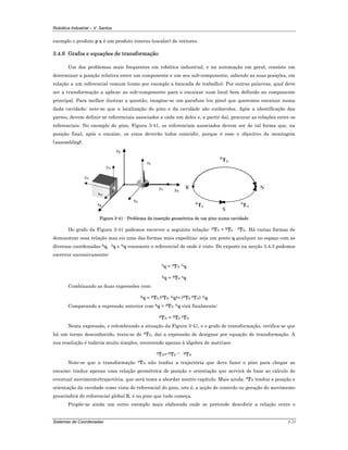 Robótica Industrial – V. Santos
Sistemas de Coordenadas 3-21
exemplo o produto p·x é um produto interno (escalar) de vectores.
3.4.6 Grafos e equações de transformação
Um dos problemas mais frequentes em robótica industrial, e na automação em geral, consiste em
determinar a posição relativa entre um componente e um seu sub-componente, sabendo as suas posições, em
relação a um referencial comum (como por exemplo a bancada de trabalho). Por outras palavras, qual deve
ser a transformação a aplicar ao sub-componente para o encaixar num local bem definido no componente
principal. Para melhor ilustrar a questão, imagine-se um parafuso (ou pino) que queremos encaixar numa
dada cavidade; note-se que a localização do pino e da cavidade são conhecidos. Após a identificação das
partes, devem definir-se referenciais associados a cada um deles e, a partir daí, procurar as relações entre os
referenciais. No exemplo do pino, Figura 3-41, os referenciais associados devem ser de tal forma que, na
posição final, após o encaixe, os eixos deverão todos coincidir, porque é esse o objectivo da montagem
(assembling).
zR
xR
zN
yN
xN
yS yR
xS
zS
R
S
N
R
TN
R
TS
S
TN
Figura 3-41 - Problema da inserção geométrica de um pino numa cavidade
Do grafo da Figura 3-41 podemos escrever a seguinte relação: RTN = RTS · STN. Há varias formas de
demonstrar essa relação mas eis uma das formas mais expeditas: seja um ponto q qualquer no espaço com as
diversas coordenadas Rq, Sq e Nq consoante o referencial de onde é visto. Do exposto na secção 3.4.3 podemos
escrever sucessivamente:
Sq = STN Nq
Rq = RTS Sq
Combinando as duas expressões vem:
Rq = RTS (STN Nq)= (RTS STN) Nq
Comparando a expressão anterior com Rq = RTN Nq virá finalmente:
RTN = RTS STN
Nesta expressão, e relembrando a situação da Figura 3-41, e o grafo de transformação, verifica-se que
há um termo desconhecido, trata-se de STN, daí a expressão de designar por equação de transformação. A
sua resolução é todavia muito simples, recorrendo apenas à álgebra de matrizes:
STN= RTS–1 · RTN
Note-se que a transformação STN não traduz a trajectória que deve fazer o pino para chegar ao
encaixe; traduz apenas uma relação geométrica de posição e orientação que servirá de base ao cálculo do
eventual movimento/trajectória, que será tema a abordar noutro capítulo. Mais ainda, STN traduz a posição e
orientação da cavidade como vista do referencial do pino, isto é, a acção de controlo ou geração do movimento
prescindirá do referencial global R, é no pino que tudo começa.
Propõe-se ainda um outro exemplo mais elaborado onde se pretende descobrir a relação entre o
 