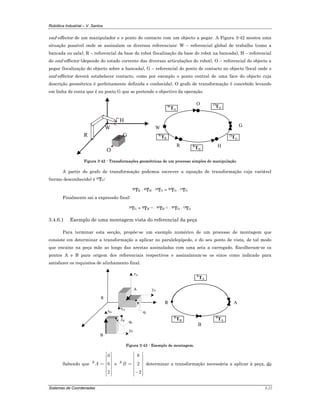 Robótica Industrial – V. Santos
Sistemas de Coordenadas 3-22
end-effector de um manipulador e o ponto de contacto com um objecto a pegar. A Figura 3-42 mostra uma
situação possível onde se assinalam os diversos referenciais: W – referencial global de trabalho (como a
bancada ou sala), R – referencial da base do robot (localização da base do robot na bancada), H – referencial
do end-effector (depende do estado corrente das diversas articulações do robot), O – referencial do objecto a
pegar (localização do objecto sobre a bancada), G – referencial do ponto de contacto no objecto (local onde o
end-effector deverá estabelecer contacto, como por exemplo o ponto central de uma face do objecto cuja
descrição geométrica é perfeitamente definida e conhecida). O grafo de transformação é concebido levando
em linha de conta que é no ponto G que se pretende o objectivo da operação.
W
R
H
G
O
R
G
W
TO
W
TR
R
TH
O
TG
W
H
H
TG
O
Figura 3-42 - Transformações geométricas de um processo simples de manipulação
A partir do grafo de transformação podemos escrever a equação de transformação cuja variável
(termo desconhecido) é HTG:
WTR · RTH · HTG = WTO · OTG
Finalmente sai a expressão final:
HTG = RTH–1 · WTR–1 · WTO · OTG
3.4.6.1 Exemplo de uma montagem vista do referencial da peça
Para terminar esta secção, propõe-se um exemplo numérico de um processo de montagem que
consiste em determinar a transformação a aplicar no paralelepípedo, e do seu ponto de vista, de tal modo
que encaixe na peça mãe ao longo das arestas assinaladas com uma seta a carregado. Escolheram-se os
pontos A e B para origem dos referenciais respectivos e assinalaram-se os eixos como indicado para
satisfazer os requisitos de alinhamento final.
A
B
zA
yA
xA
xB
zB
yB
R
q0
q1
R
B
A
R
TA
R
TB
B
TA
Figura 3-43 - Exemplo de montagem.
Sabendo que
0
6
2
R
A
⎡ ⎤
⎢ ⎥
⎢ ⎥
= ⎢ ⎥
⎢ ⎥
⎢ ⎥⎢ ⎥⎣ ⎦
e
8
2
2
R
B
⎡ ⎤
⎢ ⎥
⎢ ⎥
= ⎢ ⎥
⎢ ⎥
⎢ ⎥−⎢ ⎥⎣ ⎦
determinar a transformação necessária a aplicar à peça, do
 
