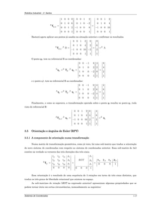 Robótica Industrial – V. Santos
Sistemas de Coordenadas 3-25
,
1 0 0 0 0 0 1 2 0 0 1 2
0 1 0 6 0 1 0 2 0 1 0 4
0 0 1 2 1 0 0 8 1 0 0 10
0 0 0 1 0 0 0 1 0 0 0 1
R
B A
⎡ ⎤ ⎡ ⎤ ⎡ ⎤
⎢ ⎥ ⎢ ⎥ ⎢ ⎥
⎢ ⎥ ⎢ ⎥ ⎢ ⎥−⎢ ⎥ ⎢ ⎥ ⎢ ⎥
= =⎢ ⎥ ⎢ ⎥ ⎢ ⎥− −⎢ ⎥ ⎢ ⎥ ⎢ ⎥
⎢ ⎥ ⎢ ⎥ ⎢ ⎥
⎢ ⎥ ⎢ ⎥ ⎢ ⎥⎢ ⎥ ⎢ ⎥ ⎢ ⎥⎣ ⎦ ⎣ ⎦ ⎣ ⎦
T
Bastará agora aplicar aos pontos já usados na situação anterior e confirmar os resultados.
,
00 0 1 2 8
60 1 0 4 2
B A
21 0 0 10 2
10 0 0 1 1
R R R
B A
⎡ ⎤ ⎡ ⎤ ⎡ ⎤
⎢ ⎥ ⎢ ⎥ ⎢ ⎥
⎢ ⎥ ⎢ ⎥ ⎢ ⎥
⎢ ⎥ ⎢ ⎥ ⎢ ⎥
⋅ = = =⎢ ⎥ ⎢ ⎥ ⎢ ⎥− −⎢ ⎥ ⎢ ⎥ ⎢ ⎥
⎢ ⎥ ⎢ ⎥ ⎢ ⎥
⎢ ⎥ ⎢ ⎥ ⎢ ⎥⎢ ⎥⎢ ⎥ ⎢ ⎥ ⎣ ⎦⎣ ⎦ ⎣ ⎦
T
O ponto q0, tem no referencial R as coordenadas:
0 0
0 0 1 8 84
0 1 0 2 42
01 0 0 2 2
10 0 0 1 1
R R B
B
−⎡ ⎤ ⎡ ⎤⎡ ⎤
⎢ ⎥ ⎢ ⎥⎢ ⎥
⎢ ⎥ ⎢ ⎥⎢ ⎥
⎢ ⎥ ⎢ ⎥⎢ ⎥
= ⋅ = =⎢ ⎥ ⎢ ⎥⎢ ⎥−⎢ ⎥ ⎢ ⎥⎢ ⎥
⎢ ⎥ ⎢ ⎥⎢ ⎥
⎢ ⎥ ⎢ ⎥⎢ ⎥⎢ ⎥⎢ ⎥ ⎢ ⎥⎣ ⎦⎣ ⎦ ⎣ ⎦
q T q
e o ponto q1, tem no referencial R as coordenadas:
1 1
0 0 1 8 4 4
0 1 0 2 6 8
1 0 0 2 4 2
0 0 0 1 1 1
R R B
B
−⎡ ⎤ ⎡ ⎤ ⎡ ⎤
⎢ ⎥ ⎢ ⎥ ⎢ ⎥
⎢ ⎥ ⎢ ⎥ ⎢ ⎥
⎢ ⎥ ⎢ ⎥ ⎢ ⎥
= ⋅ = =⎢ ⎥ ⎢ ⎥ ⎢ ⎥−⎢ ⎥ ⎢ ⎥ ⎢ ⎥
⎢ ⎥ ⎢ ⎥ ⎢ ⎥
⎢ ⎥ ⎢ ⎥ ⎢ ⎥⎢ ⎥ ⎢ ⎥ ⎢ ⎥⎣ ⎦ ⎣ ⎦ ⎣ ⎦
q T q
Finalmente, e como se esperava, a transformação operada sobre o ponto q0 resulta no ponto q1, tudo
visto do referencial R:
0 1,
0 0 1 2 8 4
0 1 0 4 4 8
1 0 0 10 2 2
0 0 0 1 1 1
R R R
B A
⎡ ⎤ ⎡ ⎤ ⎡ ⎤
⎢ ⎥ ⎢ ⎥ ⎢ ⎥
⎢ ⎥ ⎢ ⎥ ⎢ ⎥
⎢ ⎥ ⎢ ⎥ ⎢ ⎥
⋅ = = =⎢ ⎥ ⎢ ⎥ ⎢ ⎥−⎢ ⎥ ⎢ ⎥ ⎢ ⎥
⎢ ⎥ ⎢ ⎥ ⎢ ⎥
⎢ ⎥ ⎢ ⎥ ⎢ ⎥⎢ ⎥ ⎢ ⎥ ⎢ ⎥⎣ ⎦ ⎣ ⎦ ⎣ ⎦
T q q
3.5 Orientação e ângulos de Euler (RPY)
3.5.1 A componente de orientação numa transformação
Numa matriz de transformação geométrica, como já visto, há uma sub-matriz que traduz a orientação
do novo sistema de coordenadas com respeito ao sistema de coordenadas anterior. Essa sub-matriz de 3x3
contém na verdade os versores das três direcções dos três eixos.
11 12 13
21 22 23
31 32 33 0 0 0 1
0 0 0 0 0 0 0 1
xx
y y N N N N
R
N z z
pr r r p
r r r p ROT p
r r r p p
⎡ ⎤⎡ ⎤
⎢ ⎥⎢ ⎥
⎢ ⎥⎢ ⎥ ⎡ ⎤⎢ ⎥⎢ ⎥ ⎢ ⎥= = =⎢ ⎥⎢ ⎥ ⎢ ⎥⎢ ⎥⎢ ⎥ ⎢ ⎥⎣ ⎦⎢ ⎥⎢ ⎥
⎢ ⎥⎢ ⎥ ⎢ ⎥⎣ ⎦ ⎣ ⎦
x y z p
T
Essa orientação é o resultado de uma sequência de 3 rotações em torno de três eixos distintos, que
traduz os três graus de liberdade rotacional que existem no espaço.
As sub-matrizes de rotação (ROT na expressão anterior) apresentam algumas propriedades que se
podem tornar úteis em certas circunstâncias, nomeadamente as seguintes:
 