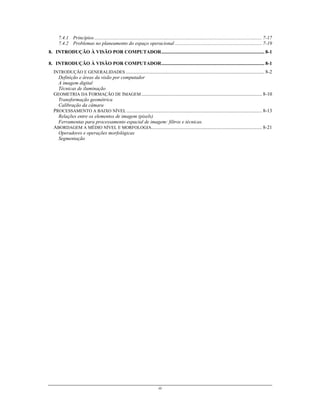iii
7.4.1 Princípios....................................................................................................................................... 7-17
7.4.2 Problemas no planeamento do espaço operacional ...................................................................... 7-19
8. INTRODUÇÃO À VISÃO POR COMPUTADOR................................................................................... 8-1
8. INTRODUÇÃO À VISÃO POR COMPUTADOR................................................................................... 8-1
INTRODUÇÃO E GENERALIDADES................................................................................................................ 8-2
Definição e áreas da visão por computador
A imagem digital
Técnicas de iluminação
GEOMETRIA DA FORMAÇÃO DE IMAGEM ................................................................................................. 8-10
Transformação geométrica
Calibração da câmara
PROCESSAMENTO A BAIXO NÍVEL ............................................................................................................. 8-13
Relações entre os elementos de imagem (pixels)
Ferramentas para processamento espacial de imagem: filtros e técnicas.
ABORDAGEM A MÉDIO NÍVEL E MORFOLOGIA......................................................................................... 8-21
Operadores e operações morfológicas
Segmentação
 