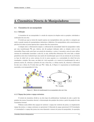 Robótica Industrial – V. Santos
Cinemática Directa de Manipuladores 4-2
4. Cinemática Directa de Manipuladores
4.1 Cinemática de um manipulador
4.1.1 Definição
A cinemática de um manipulador é o estudo do conjunto de relações entre as posições, velocidades e
acelerações dos seus elos.
O estudo que aqui se inicia diz respeito apenas aos manipuladores série, que aliás é a categoria que
inclui a grande maioria de manipuladores industriais e didácticos. Os manipuladores série caracterizam-se
pelo facto de todas as juntas ligarem dois e apenas dois elos consecutivos.
A relação entre o referencial de origem e o referencial da extremidade (mão) do manipulador é dada
por uma transformação RTH que, todavia, não dá qualquer indicação sobre as relações entre os elos
intermédios. Desse modo, para fazer um estudo da cinemática, e outros, é necessário, antes de mais, definir
sistemas de coordenadas associados a cada elo, ou seja, atribuir-lhe referenciais. Por outro lado, a relação
geométrica entre elos é traduzível por uma matriz de transformação: para ir de um extremo de um elo (junta
ou base do robot) até ao outro extremo do elo (a junta seguinte ou a extremidade do robot) far-se-ão
translações e rotações. Em suma, um dado elo i terá associado a si a matriz de transformação Ai, onde a
primeira matriz, A1, relaciona o primeiro elo com a base fixa, e a última matriz, An, relaciona o referencial
da mão com o último elo. É então claro que RTH = A1A2...An. A Figura 4.1 esquematiza as transformações
associados a um manipulador de 3 elos.
R
H
A1
A2
A3
J1
H
R
TH
A1
R
A2
A3
J2
RTH = A1A2A3
Figura 4.1 - Matriz de transformação de um manipulador série com 3 elos
4.1.2 Espaço das juntas e espaço cartesiano
O estudo da cinemática divide-se em dois tipos de problemáticas: localização da mão a partir das
posições das juntas (cinemática directa), e determinação das posições das juntas a partir da posição da mão
(cinemática inversa).
Podemos assim definir dois espaços de variáveis: o espaço das variáveis da juntas, ou simplesmente
espaço das juntas, e o espaço cartesiano ou operacional. A dimensão do espaço operacional é 6 (3 translações
e 3 orientações) e o espaço das juntas tem como dimensão o número de juntas do manipulador. As operações
 