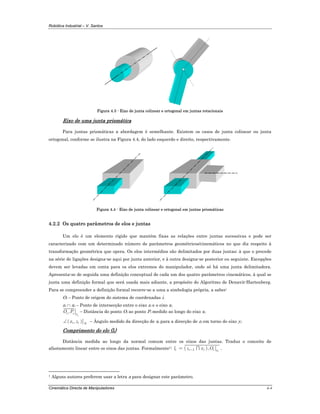 Robótica Industrial – V. Santos
Cinemática Directa de Manipuladores 4-4
Figura 4.3 - Eixo de junta colinear e ortogonal em juntas rotacionais
Eixo de uma junta prismática
Para juntas prismáticas a abordagem é semelhante. Existem os casos de junta colinear ou junta
ortogonal, conforme se ilustra na Figura 4.4, do lado esquerdo e direito, respectivamente.
Figura 4.4 - Eixo de junta colinear e ortogonal em juntas prismáticas
4.2.2 Os quatro parâmetros de elos e juntas
Um elo é um elemento rígido que mantém fixas as relações entre juntas sucessivas e pode ser
caracterizado com um determinado número de parâmetros geométricos/cinemáticos no que diz respeito à
transformação geométrica que opera. Os elos intermédios são delimitados por duas juntas; à que o precede
na série de ligações designa-se aqui por junta anterior, e à outra designa-se posterior ou seguinte. Excepções
devem ser levadas em conta para os elos extremos do manipulador, onde só há uma junta delimitadora.
Apresenta-se de seguida uma definição conceptual de cada um dos quatro parâmetros cinemáticos, à qual se
junta uma definição formal que será usada mais adiante, a propósito do Algoritmo de Denavit-Hartenberg.
Para se compreender a definição formal recorre-se a uma a simbologia própria, a saber:
Oi – Ponto de origem do sistema de coordenadas i.
zi ∩ xi – Ponto de intersecção entre o eixo zi e o eixo xi
,
i
i i x
O P – Distância do ponto Oi ao ponto Pi medido ao longo do eixo xi
( ), ii i yx z∠ – Ângulo medido da direcção de xi para a direcção de zi em torno do eixo yi
Comprimento do elo (li)
Distância medida ao longo da normal comum entre os eixos das juntas. Traduz o conceito de
afastamento linear entre os eixos das juntas. Formalmente1: ( )1 , i
i i i i xl z x O−= ∩ .
1 Alguns autores preferem usar a letra a para designar este parâmetro.
 