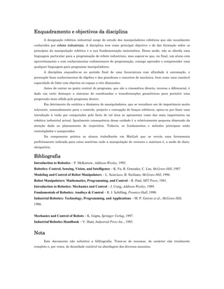 Enquadramento e objectivos da disciplina
A designação robótica industrial surge do estudo dos manipuladores robóticos que são usualmente
conhecidos por robots industriais. A disciplina tem como principal objectivo o de dar formação sobre os
princípios da manipulação robótica e a sua fundamentação matemática. Desse modo, não se aborda uma
linguagem particular para a programação de robots industriais, mas espera-se que, no final, um aluno com
aproveitamento e com conhecimentos rudimentares de programação, consiga aprender e compreender uma
qualquer linguagem para programar manipuladores.
A disciplina enquadra-se no período final de uma licenciatura com afinidade à automação, e
pressupõe bons conhecimentos de álgebra e das grandezas e conceitos de mecânica, bem como uma razoável
capacidade de lidar com objectos no espaço a três dimensões.
Antes de entrar no ponto central do programa, que são a cinemática directa, inversa e diferencial, é
dado um certo destaque a sistemas de coordenadas e transformações geométricas para permitir uma
progressão mais sólida pelo programa dentro.
Em detrimento da estática e dinâmica de manipuladores, que se reconhece ser de importância muito
relevante, nomeadamente para o controlo, projecto e concepção de braços robóticos, optou-se por fazer uma
introdução à visão por computador pelo facto de tal área se apresentar como das mais importantes na
robótica industrial actual. Igualmente consequência desse cuidado é a relativamente pequena dimensão da
atenção dada ao planeamento de trajectória. Todavia, os fundamentos e métodos principais estão
contemplados e assegurados.
Na componente prática os alunos trabalharão em MatLab que se revela uma ferramenta
perfeitamente indicada para estas matérias onde a manipulação de vectores e matrizes é, a modo de dizer,
obrigatória.
Bibliografia
Introduction to Robotics – P. McKerrow, Addison-Wesley, 1993.
Robotics: Control, Sensing, Vision, and Intelligence – K. Fu, R. Gonzalez, C. Lee, McGraw-Hill, 1987.
Modeling and Control of Robot Manipulators – L. Sciavicco, B. Siciliano, McGraw-Hill, 1996.
Robot Manipulators: Mathematics, Programming, and Control – R. Paul, MIT Press, 1981.
Introduction to Robotics: Mechanics and Control – J. Craig, Addison-Wesley, 1989.
Fundamentals of Robotics: Analisys & Control – R. J. Schilling, Prentice-Hall, 1990.
Industrial Robotics: Technology, Programming, and Applications – M. P. Grover et al., McGraw-Hill,
1986.
Mechanics and Control of Robots – K. Gupta, Springer Verlag, 1997.
Industrial Robotics Handbook – V. Hunt, Industrial Press Inc., 1983.
Nota
Este documento não substitui a bibliografia. Trata-se de resumos, de carácter não totalmente
completo e, por vezes, de densidade variável na abordagem dos diversos assuntos.
 
