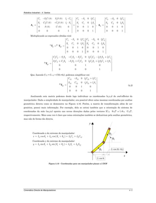 Robótica Industrial – V. Santos
Cinemática Directa de Manipuladores 4-11
( ) ( )
( ) ( )
( ) ( )
1 1 1 1 1 1 1 1 1
1 1 1 1 1 1 1 1 1
1
0 0 0
0 0 0
0 0 1 00 0 0 0
0 0 0 10 0 0 1
C S C S S l C C S l C
S C C C S l S S C l S
S C
− ⋅ −⎡ ⎤ ⎡ ⎤
⎢ ⎥ ⎢ ⎥
⎢ ⎥ ⎢ ⎥− ⋅⎢ ⎥ ⎢ ⎥
= =⎢ ⎥ ⎢ ⎥
⎢ ⎥ ⎢ ⎥
⎢ ⎥ ⎢ ⎥
⎢ ⎥ ⎢ ⎥⎢ ⎥⎢ ⎥ ⎣ ⎦⎣ ⎦
A ,
2 2 2 2
2 2 2 2
2
0
0
0 0 1 0
0 0 0 1
C S l C
S C l S
−⎡ ⎤
⎢ ⎥
⎢ ⎥
⎢ ⎥
= ⎢ ⎥
⎢ ⎥
⎢ ⎥
⎢ ⎥⎢ ⎥⎣ ⎦
A
Multiplicando as expressões obtidas virá:
1 1 1 1 2 2 2 2
1 1 1 1 2 2 2 20
2
0 0
0 0
0 0 1 0 0 0 1 0
0 0 0 1 0 0 0 1
R
H
C S l C C S l C
S C l S S C l S
− −⎡ ⎤ ⎡ ⎤
⎢ ⎥ ⎢ ⎥
⎢ ⎥ ⎢ ⎥
⎢ ⎥ ⎢ ⎥
= = ⎢ ⎥ ⎢ ⎥
⎢ ⎥ ⎢ ⎥
⎢ ⎥ ⎢ ⎥
⎢ ⎥ ⎢ ⎥⎢ ⎥ ⎢ ⎥⎣ ⎦ ⎣ ⎦
T T
1 2 1 2 1 2 1 2 2 1 2 2 1 2 1 1
1 2 1 2 1 2 1 2 2 2 1 2 2 1 1 1
0
0
0 0 1 0
0 0 0 1
R
H
C C S S C S S C l C C l S S l C
S C C S S S C C l C S l S C l S
− − − − +⎡ ⎤
⎢ ⎥
⎢ ⎥+ − + + +⎢ ⎥
= ⎢ ⎥
⎢ ⎥
⎢ ⎥
⎢ ⎥⎢ ⎥⎣ ⎦
T
Que, fazendo C12 = C1+2 = C(θ1+θ2), podemos simplificar em:
12 12 2 12 1 1
12 12 2 12 1 1
0
0
0 0 1 0
0 0 0 1
R
H
C S l C l C
S C l S l S
− +⎡ ⎤
⎢ ⎥
⎢ ⎥+⎢ ⎥
= ⎢ ⎥
⎢ ⎥
⎢ ⎥
⎢ ⎥⎢ ⎥⎣ ⎦
T (4.2)
Analisando esta matriz podemos desde logo individuar as coordenadas (x,y,z) do end-effector do
manipulador. Dada a simplicidade do manipulador, era possível obter estas mesmas coordenadas por análise
geométrica directa como se demonstra na Figura 4.16. Porém, a matriz de transformação além de ser
genérica, possui mais informação. Por exemplo, dela se extrai também que a orientação do sistema de
coordenadas da mão (xH,yH) aponta nas novas direcções dadas pelos vectores [C12 S12]T e [–S12 C12]T,
respectivamente. Mais uma vez é claro que estas orientações também se deduziriam pela análise geométrica,
mas não de forma tão directa.
Coordenada x do extremo do manipulador:
( )1 1 2 1 2 1 1 2 12cos cosx L L L C L Cθ θ θ= + + = +
Coordenada y do extremo do manipulador:
( )1 1 2 1 2 1 1 2 12sin siny L L L S L Sθ θ θ= + + = +
θ1
y
x
θ1
θ2
L cos (θ1+θ2)
L cos θ1
Figura 4.16 - Coordenadas para um manipulador planar a 2 DOF
 