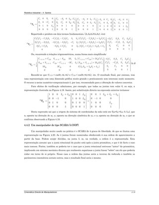 Robótica Industrial – V. Santos
Cinemática Directa de Manipuladores 4-16
1 1
1 1
0 0
0 0
0 1 0
0 0 0 1
R
H
A
C S
S C
L
⎡ ⎤
⎢ ⎥
⎢ ⎥−⎢ ⎥
= ⎢ ⎥
⎢ ⎥
⎢ ⎥
⎢ ⎥⎢ ⎥⎣ ⎦
T
2 2 2
2 2 2
0
0
0 0 1 0
0 0 0 1
B
B
C S L C
S C L S
− ⋅⎡ ⎤
⎢ ⎥
⎢ ⎥⋅⎢ ⎥
⎢ ⎥
⎢ ⎥
⎢ ⎥
⎢ ⎥⎢ ⎥⎣ ⎦
3 3 3
3 3 3
0
0
0 0 1 0
0 0 0 1
C
C
C S L C
S C L S
− ⋅⎡ ⎤
⎢ ⎥
⎢ ⎥⋅⎢ ⎥
⎢ ⎥
⎢ ⎥
⎢ ⎥
⎢ ⎥⎢ ⎥⎣ ⎦
4 4
4 4
0 0
0 0
0 1 0 0
0 0 0 1
S C
C S
−⎡ ⎤
⎢ ⎥
⎢ ⎥
⎢ ⎥
⎢ ⎥
⎢ ⎥
⎢ ⎥
⎢ ⎥⎢ ⎥⎣ ⎦
5 5
5 5
0 0
0 0
0 0 1
0 0 0 1
D
C S
S C
L
−⎡ ⎤
⎢ ⎥
⎢ ⎥
⎢ ⎥
⎢ ⎥
⎢ ⎥
⎢ ⎥
⎢ ⎥⎢ ⎥⎣ ⎦
Repartindo o produto em dois termos fundamentais, (A1A2A3)(A4A5), virá:
( )
( )
( )
1 2 3 1 2 3 1 2 3 1 2 3 1 1 2 3 1 2 3 1 2 5 54 4 4 4
5 54 4 41 2 3 1 2 3 1 2 3 1 2 3 1 1 2 3 1 2 3 1 2
2 3 2 3 2 3 2 3 2 3 2 3 20
0 0 0 1
C B D
DC BR
H
C B A
C C C C S S C C S C S C S L C C C C S S L C C S C S S C L C
C C C S S LS C C S S S S C S S S C C L S C C S S S L S C
S C C S S S C C L S C C S L S L
⎡ ⎤− − − − + −
⎢ ⎥
⎢ ⎥ −− − − − − +⎢ ⎥
⎢ ⎥=
⎢ ⎥+ − + + + +⎢ ⎥
⎢ ⎥
⎢ ⎥⎢ ⎥⎣ ⎦
T
4
5 5 0 0
0 0 0 1
C
S C
⎡ ⎤
⎢ ⎥
⎢ ⎥
⎢ ⎥
⎢ ⎥
⎢ ⎥
⎢ ⎥
⎢ ⎥⎢ ⎥⎣ ⎦
Ou, recorrendo a relações trigonométricas, numa forma mais simplificada:
( )
( )
( )
1 2 3 123 1 2 3 123 1 1 2 3 123 1 2 5 54 4 4 4
5 54 4 4 4123 1 2 3 123 1 2 3 1 123 1 2 3 1 2
5 523 23 23 2
2 2
2 21
2 0 02 2 0 2
0 0 0 10 0 0 2
C B D
DC BR
H
C B A
C C S S S L C C L C C S C S S C L C
C C C S S L CS S C C C L S S L S C
S CS C L S L S L
− − − − − −
− − − − − −
⎡ ⎤+ − + + −⎡ ⎤⎢ ⎥ ⎢⎢ ⎥ ⎢ −+ − − + +⎢ ⎥ ⎢⎢ ⎥= ⎢⎢ ⎥ ⎢+ +⎢ ⎥ ⎢⎢ ⎥ ⎢⎢ ⎥ ⎢⎣ ⎦⎢ ⎥⎣ ⎦
T
⎥
⎥
⎥
⎥
⎥
⎥
⎥⎥
(4.4)
Recorde-se que C1-2-3 = cos(θ1–θ2–θ3) e C123 = cos(θ1+θ2+θ3), etc. O resultado final, por extenso, tem
uma representação com uma dimensão gráfica muito grande e praticamente sem interesse neste momento.
O recurso a meios numérico-computacionais é, por isso, recomendado para a obtenção de valores concretos.
Para efeitos de verificação admitamos, por exemplo, que todas as juntas tem valor 0, ou seja, a
representação ilustrada na Figura 4.19. Assim, por substituição directa na expressão anterior teríamos:
0 0 1 0 0 11 0 0
0 1 0 00 0 1 0 1 0 0
0 1 0 0 0 1 0 0 1 0 0
0 0 0 1 0 0 0 1 0 0 0 1
D B C DC B
DR
H
A
L L L LL L
L
L
+ ++ ⎡ ⎤ ⎡ ⎤⎡ ⎤
⎢ ⎥ ⎢ ⎥⎢ ⎥
⎢ ⎥ ⎢ ⎥⎢ ⎥ −− ⎢ ⎥ ⎢ ⎥⎢ ⎥
= =⎢ ⎥ ⎢ ⎥⎢ ⎥
⎢ ⎥ ⎢ ⎥⎢ ⎥
⎢ ⎥ ⎢ ⎥⎢ ⎥
⎢ ⎥ ⎢ ⎥⎢ ⎥⎢ ⎥ ⎢ ⎥ ⎢ ⎥⎣ ⎦ ⎣ ⎦ ⎣ ⎦
T
Desta expressão sai que a origem do sistema de coordenadas da mão está em (LB+LC+LD, 0, LA), que
x4 aponta na direcção de z0, y4 aponta na direcção simétrica de y0, e z4 aponta na direcção de x0, o que se
confirma observando a Figura 4.19.
4.4.2 Um manipulador do tipo SCARA (4 DOF)
Um manipulador muito usado na prática é o SCARA de 4 graus de liberdade, de que se ilustra uma
representação na Figura 4.20. As 4 juntas foram numeradas obedecendo à sua ordem de aparecimento a
partir da base. Podem surgir dúvidas, na junta 3, se, na verdade, a ordem é a representada. Esta
representação assume que a junta rotacional do punho está após a junta prismática, e que é de facto o caso
mais comum. Porém, também se poderia ter o caso que a junta rotacional estivesse "antes" da prismática,
implicando um sistema mecânico diverso que realmente suportasse a junta linear "sobre" um elo que poderia
rodar em torno de si próprio. Nesse caso a ordem das juntas seria a inversa da indicada e também os
parâmetros cinemáticos seriam outros, mas o resultado final seria o mesmo.
 