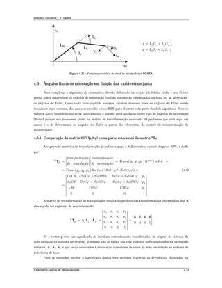 Robótica Industrial – V. Santos
Cinemática Directa de Manipuladores 4-18
y0
x0
θ1
θ2
θ4
y4
x4
LB
LC
1 1 2
1 1 2
B C
B C
x L C L C
y L S L S
−
−
= +
= +
Figura 4.21 - Vista esquemática de cima do manipulador SCARA
4.5 Ângulos finais de orientação em função das variáveis de junta
Para completar o algoritmo da cinemática directa delineado na secção 4.1.3 falta ainda o seu último
ponto, que é determinar os ângulos de orientação final do sistema de coordenadas na mão, ou, se se preferir,
os ângulos de Euler. Como visto num capítulo anterior, existem diversos tipos de ângulos de Euler sendo
dois deles mais comuns, dos quais se escolhe o caso RPY para ilustrar esta parte final do algoritmo. Note-se
todavia que o procedimento seria estritamente o mesmo para qualquer outro tipo de ângulos de orientação
(Euler) porque nos baseamos afinal na matriz de transformação associada. O problema que está aqui em
causa é o de determinar os ângulos de Euler a partir dos elementos da matriz de transformação do
manipulador.
4.5.1 Comparação da matriz RPY(φ,θ,ψ) coma parte rotacional da matriz RTH
A expressão genérica de transformação global no espaço a 6 dimensões, usando ângulos RPY, é dada
por:
( ) ( )
( ) ( ) ( ) ( )
, , , ,
, , , , ,
R
x y zH
x y z
x
y
transformação transformação
Trans p p p RPY
de translação de orientação
Trans p p p Rot z Rot y Rot x
C C S C C S S S S C S C p
S C C C S S S C S S S C p
S C S C C
φ θ ψ
φ θ ψ
φ θ φ ψ φ θ ψ φ ψ φ θ ψ
φ θ φ ψ φ θ ψ φ ψ φ θ ψ
θ θ ψ θ ψ
⎡ ⎤ ⎡ ⎤
⎢ ⎥ ⎢ ⎥= = =⎢ ⎥ ⎢ ⎥
⎢ ⎥ ⎢ ⎥⎣ ⎦ ⎣ ⎦
= =
− + +
+ − +
=
−
T
0 0 0 1
zp
⎡ ⎤
⎢ ⎥
⎢ ⎥
⎢ ⎥
⎢ ⎥
⎢ ⎥
⎢ ⎥
⎢ ⎥⎢ ⎥⎣ ⎦
(4.6)
A matriz de transformação do manipulador resulta do produto das transformações intermédias dos N
elos e pode ser expressa do seguinte modo:
1 2...
0 0 0 1
0 0 0 1
x x x x
y y y y
R
H N z z z z
n s a p
n s a p
n s a p
⎡ ⎤
⎢ ⎥
⎡ ⎤⎢ ⎥
⎢ ⎥⎢ ⎥= = = ⎢ ⎥⎢ ⎥
⎢ ⎥⎢ ⎥ ⎣ ⎦
⎢ ⎥
⎢ ⎥⎣ ⎦
n s a p
T A A A
Se o vector p tem um significado de imediato entendimento (coordenadas da origem do sistema da
mão medidas no sistema de origem), o mesmo não se aplica aos três vectores individualizados na expressão
anterior, n , s , a , e que estão associados à orientação do sistema de eixos da mão em relação ao sistema de
referência de base.
Para se entender melhor o significado destes três vectores fazem-se as atribuições ilustradas na
 