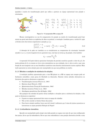 Robótica Industrial – V. Santos
Cinemática Inversa 5-4
igualada à matriz de transformação geral que indica a postura no espaço operacional com posição e
orientações.
z2
x0
y2
x2
y0
θ2
z0
θ1
1 2 1 2 1 2 1 2
1 2 1 2 1 2 1 2
2 2 2 2 10
0 0 0 10 0 0 1
x x x x
y y y y
R
H z y y z
C C C S S L C C n s a p
n s a pS C S S C L S C
n s a pS C L S L
−⎡ ⎤ ⎡ ⎤⎢ ⎥ ⎢ ⎥⎢ ⎥− − ⎢ ⎥⎢ ⎥ ⎢ ⎥= =⎢ ⎥ ⎢ ⎥+⎢ ⎥ ⎢ ⎥⎢ ⎥ ⎢ ⎥⎢ ⎥ ⎢ ⎥⎣ ⎦⎢ ⎥⎣ ⎦
T
Figura 5.4 - O manipulador RR no espaço 3D
Mesmo restringindo-se ao uso de componentes de posição na matriz de transformação geral (por
serem em geral mais fáceis ou explícitas de obter na prática), a resolução é imediata para a variável θ1 após
a divisão entre dos termos respeitantes à posição px e py:
2 1 2
2 1 2
x
y
L C C p
L S C p
=⎧⎪⎪⎨
⎪ =⎪⎩
⇒ 1tan
y
x
p
p
θ = ⇒ 1 arctan
y
x
p
p
θ = (5.4)
A obtenção de θ2 pode ser imediata se se considerarem as componentes de orientação, bastando
atender a nz e sz e à arco-tangente do seu quociente mas, com base no termo pz da posição, viria também:
1
2
2
arcsin
zp L
L
θ
−
= (5.5)
A expressão (5.5) pode todavia apresentar limitações de precisão numérica quando o valor de pz-L1 for
muito próximo de L2 ou mesmo se tiver erros sistemáticos na sua avaliação, isto é, não se está a usar uma
função de arco-tangente com os seus benefícios numéricos como descrito anteriormente noutro capítulo. Mais
tarde apresenta-se outra solução para este manipulador em que esse problema se resolve.
5.1.3 Métodos e condições de existência de soluções.
A resolução analítica apresentada para o caso RR planar ou o RR no espaço nem sempre pode ser
facilmente estendida a mais graus de liberdade ou dimensões. Existem vários métodos alternativos na
literatura dos quais se destacam os seguintes:
• Transformações inversas (Paul et al., 1981)
• Matrizes duais (Denavit, 1956)
• Quaternions duais (Young & Freudenstein, 1964)
• Métodos iterativos (Vicker et al., 1964)
• Abordagens geométricas (Lee & Ziegler, 1984)
Em qualquer dos métodos há porém várias condições e situações para a existência de soluções, e das
quais se destacam as seguintes:
• O ponto no espaço operacional deve estar no espaço de trabalho
• Não se deve exceder os limites físicos das juntas
• Para haver solução analítica (num caso de 6 eixos) é suficiente que 3 eixos de juntas sucessivas se
intersectem ou sejam paralelos (Solução de Pieper)
5.1.4 A redundância cinemática
Quando um manipulador pode atingir uma dada posição no espaço com mais de que uma configuração
das juntas, diz-se que há redundância. Diz-se que uma redundância é uma posição alternativa devido a uma
 