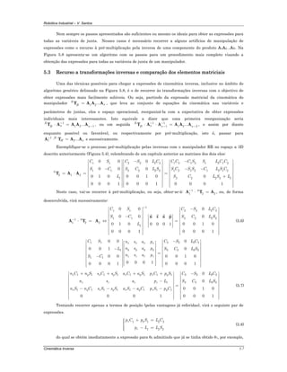 Robótica Industrial – V. Santos
Cinemática Inversa 5-7
Nem sempre os passos apresentados são suficientes ou mesmo os ideais para obter as expressões para
todas as variáveis de junta. Nesses casos é necessário recorrer a alguns artifícios de manipulação de
expressões como o recurso à pré-multiplicação pela inversa de uma componente do produto A1A2...AN. Na
Figura 5.8 apresenta-se um algoritmo com os passos para um procedimento mais completo visando a
obtenção das expressões para todas as variáveis de junta de um manipulador.
5.3 Recurso a transformações inversas e comparação dos elementos matriciais
Uma das técnicas possíveis para chegar a expressões de cinemática inversa, inclusive no âmbito do
algoritmo genérico delineado na Figura 5.8, é o de recorrer às transformações inversas com o objectivo de
obter expressões mais facilmente solúveis. Ou seja, partindo da expressão matricial da cinemática do
manipulador 1 2...R
nH =T A A A , que leva ao conjunto de equações da cinemática nas variáveis e
parâmetros de juntas, elos e espaço operacional, reorganizá-la com a expectativa de obter expressões
individuais mais interessantes. Isto equivale a dizer que uma primeira reorganização seria
1
1 2 1...R
n nH
−
−⋅ =T A A A A , ou em seguida 1 1
1 1 2 2...R
n n nH
− −
− −⋅ ⋅ =T A A A A A , e assim por diante
enquanto possível ou favorável, ou respectivamente por pré-multiplicação, isto é, passar para
1
1 2...R
H n
−
⋅ =A T A A e sucessivamente.
Exemplifique-se o processo pré-multiplicação pelas inversas com o manipulador RR no espaço a 3D
descrito anteriormente (Figura 5.4), relembrando de um capítulo anterior as matrizes dos dois elos:
1 1 1 2 1 2 1 2 1 22 2 2 2
1 1 1 2 1 2 1 2 1 22 2 2 20
2 1 2
1 2 2 2 2 1
0 0 0
0 0 0
0 0 1 00 1 0 0
0 0 0 10 0 0 1 0 0 0 1
C S C C C S S L C CC S L C
S C S C S S C L S CS C L S
L S C L S L
−−⎡ ⎤ ⎡ ⎤⎡ ⎤
⎢ ⎥ ⎢ ⎥⎢ ⎥
⎢ ⎥ ⎢ ⎥⎢ ⎥− − −⎢ ⎥ ⎢ ⎥⎢ ⎥
= ⋅ = =⎢ ⎥ ⎢ ⎥⎢ ⎥
+⎢ ⎥ ⎢ ⎥⎢ ⎥
⎢ ⎥ ⎢ ⎥⎢ ⎥
⎢ ⎥ ⎢ ⎥⎢ ⎥⎢ ⎥⎢ ⎥ ⎢ ⎥⎣ ⎦⎣ ⎦ ⎣ ⎦
T A A
Neste caso, vai-se recorrer à pré-multiplicação, ou seja, obter-se-á: 1 0
1 2 2
−
⋅ =A T A , ou, de forma
desenvolvida, virá sucessivamente:
1
1 1 2 2 2 2
1 1 2 2 2 21 0
1 2 2
1
0 0 0
0 0 0
0 0 1 00 1 0 0 0 0 1
0 0 0 10 0 0 1
C S C S L C
S C S C L S
L
−
−
−⎡ ⎤ ⎡ ⎤
⎢ ⎥ ⎢ ⎥
⎢ ⎥ ⎢ ⎥− ⎡ ⎤⎢ ⎥ ⎢ ⎥⎢ ⎥⋅ = ⇔ =⎢ ⎥ ⎢ ⎥⎢ ⎥⎢ ⎥ ⎢ ⎥⎢ ⎥⎣ ⎦⎢ ⎥ ⎢ ⎥
⎢ ⎥ ⎢ ⎥⎢ ⎥⎢ ⎥ ⎣ ⎦⎣ ⎦
n s a p
A T A (5.6)
1 1 2 2 2 2
1 2 2 2 2
1 1
0 0 0
0 0 1 0
0 0 1 00 0
0 0 0 1 0 0 0 10 0 0 1
x x x x
y y y y
z z z z
C S C S L Cn s a p
n s a pL S C L S
n s a pS C
−⎡ ⎤ ⎡ ⎤⎡ ⎤⎢ ⎥ ⎢ ⎥⎢ ⎥⎢ ⎥ ⎢ ⎥− ⎢ ⎥⎢ ⎥ ⎢ ⎥⎢ ⎥ =⎢ ⎥ ⎢ ⎥⎢ ⎥−⎢ ⎥ ⎢ ⎥⎢ ⎥⎢ ⎥ ⎢ ⎥⎢ ⎥⎢ ⎥ ⎢ ⎥⎢ ⎥⎣ ⎦ ⎢ ⎥⎢ ⎥ ⎣ ⎦⎣ ⎦
1 1 1 1 1 1 1 1 2 2 2 2
1 2 2 2 2
1 1 1 1 1 1 1 1
0
0
0 0 1 0
0 0 0 10 0 0 1
x y x y x y x y
z z z z
x y x y x y x y
n C n S s C s S a C a S p C p S C S L C
n s a p L S C L S
n S n C s S s S a S a C p S p C
+ + + + −⎡ ⎤ ⎡ ⎤
⎢ ⎥ ⎢ ⎥
⎢ ⎥ ⎢ ⎥−⎢ ⎥ ⎢ ⎥
=⎢ ⎥ ⎢ ⎥
− − − −⎢ ⎥ ⎢ ⎥
⎢ ⎥ ⎢ ⎥
⎢ ⎥ ⎢ ⎥⎢ ⎥⎢ ⎥ ⎣ ⎦⎣ ⎦
(5.7)
Tentando recorrer apenas a termos de posição (pelas vantagens já referidas), virá o seguinte par de
expressões.
1 1 2 2
1 2 2
x y
z
p C p S L C
p L L S
+ =⎧⎪⎪⎨
⎪ − =⎪⎩
(5.8)
do qual se obtém imediatamente a expressão para θ2 admitindo que já se tinha obtido θ1, por exemplo,
 