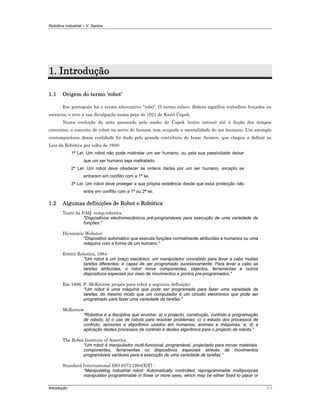 Robótica Industrial – V. Santos
Introdução 1-2
1. Introdução
1.1 Origem do termo 'robot'
Em português há o termo alternativo "robô". O termo eslavo Robota significa trabalhos forçados ou
escravos, e teve a sua divulgação numa peça de 1921 de Karel Čapek.
Numa evolução do mito passando pelo sonho de Čapek (entre outros) até à ficção dos tempos
correntes, o conceito de robot ou servo do homem tem ocupado a mentalidade do ser humano. Um exemplo
contemporâneo dessa realidade foi dado pelo grande contributo de Isaac Asimov, que chegou a definir as
Leis da Robótica por volta de 1950:
1ª Lei: Um robot não pode maltratar um ser humano, ou pela sua passividade deixar
que um ser humano seja maltratado.
2ª Lei: Um robot deve obedecer às ordens dadas por um ser humano, excepto se
entrarem em conflito com a 1ª lei.
3ª Lei: Um robot deve proteger a sua própria existência desde que essa protecção não
entre em conflito com a 1ª ou 2ª lei.
1.2 Algumas definições de Robot e Robótica
Texto da FAQ comp.robotics
"Dispositivos electromecânicos pré-programáveis para execução de uma variedade de
funções."
Dicionário Webster:
"Dispositivo automático que executa funções normalmente atribuídas a humanos ou uma
máquina com a forma de um humano."
ESHED Robotics, 1984
"Um robot é um braço mecânico; um manipulador concebido para levar a cabo muitas
tarefas diferentes, e capaz de ser programado sucessivamente. Para levar a cabo as
tarefas atribuídas, o robot move componentes, objectos, ferramentas e outros
dispositivos especiais por meio de movimentos e pontos pre-programados."
Em 1986, P. McKerrow propôs para robot a seguinte definição:
"Um robot é uma máquina que pode ser programada para fazer uma variedade de
tarefas, do mesmo modo que um computador é um circuito electrónico que pode ser
programado para fazer uma variedade de tarefas."
McKerrow
"Robótica é a disciplina que envolve: a) o projecto, construção, controlo e programação
de robots; b) o uso de robots para resolver problemas; c) o estudo dos processos de
controlo, sensores e algoritmos usados em humanos, animais e máquinas, e; d) a
aplicação destes processos de controlo e destes algoritmos para o projecto de robots."
The Robot Institute of America
“Um robot é manipulador multi-funcional, programável, projectado para mover materiais,
componentes, ferramentas ou dispositivos especiais através de movimentos
programáveis variáveis para a execução de uma variedade de tarefas.”
Standard International ISO 8373:1994(E/F) :
“Manipulating industrial robot: Automatically controlled, reprogrammable multipurpose
manipulator programmable in three or more axes, which may be either fixed to place or
 