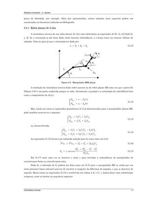 Robótica Industrial – V. Santos
Cinemática Inversa 5-9
graus de liberdade, por exemplo. Além das apresentadas, outras soluções mais especiais podem ser
encontradas na literatura indicada na bibliografia.
5.5.1 Robot planar de 3 elos
A cinemática inversa de um robot planar de três eixos determina as expressões de [θ1, θ2, θ3] dado [x,
y, φ]. Se a orientação φ não fosse dada então haveria redundância, e o braço teria um número infinito de
soluções. Note-se para já que a orientação φ é dada por:
1 2 3φ θ θ θ= + + (5.12)
L1 L2
θ1
θ2
(x,y)
L3
θ3
φ
PW
Figura 5.9 - Manipulador RRR planar
A resolução da cinemática inversa deste robot assenta na do robot planar RR uma vez que o ponto PW
(Figura 5.9) é um ponto conhecido porque se sabe, obviamente, a posição e a orientação do end-effector bem
como o comprimento de elo L3:
3
3
Wx
Wy
P x L C
P y L S
φ
φ
= −⎧⎪⎪⎨
⎪ = −⎪⎩
(5.13)
Mas, tendo em conta as expressões geométricas (5.1) já determinadas para o manipulador planar RR,
pode também escrever-se o seguinte:
1 1 2 12
1 1 2 12
Wx
Wy
P L C L C
P L S L S
= +⎧⎪⎪⎨
⎪ = +⎪⎩
(5.14)
ou, desenvolvendo,
1 1 2 1 2 2 1 2
1 1 2 1 2 2 1 2
Wx
Wy
P L C L C C L S S
P L S L C S L S C
= + −⎧⎪⎪⎨
⎪ = + +⎪⎩
(5.15)
As expressões (5.15) levam à já conhecida solução para θ2 como visto em (5.2).
2 2 2 2
1 2 1 2 22Wx WyP P L L L L C+ = + + (5.16)
2 2 2 2
1 2
2
1 2
arccos
2
Wx WyP P L L
L L
θ
+ − −
= ± (5.17)
Em (5.17) mais uma vez se inscreve o sinal ± para recordar a redundância do manipulador de
cotovelo-para-baixo ou cotovelo-para-cima.
Dado θ2, a obtenção de θ1 poderá ser feita como em (5.3) para o manipulador RR ou então por um
outro processo (mais extenso) sem ter de recorrer à tangente da diferença de ângulos, e que se descreve de
seguida. Basta tomar as expressões (5.15) e resolvê-las em ordem a S1 e C1, e depois fazer uma substituição
recíproca, como se mostra na sequência seguinte:
 