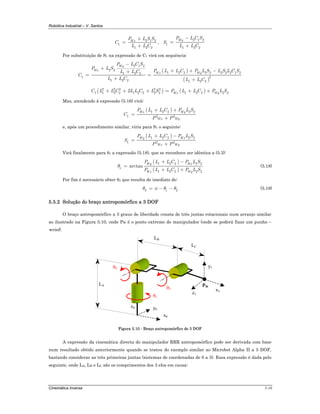 Robótica Industrial – V. Santos
Cinemática Inversa 5-10
2 1 2
1
1 2 2
WxP L S S
C
L L C
+
=
+
,
2 1 2
1
1 2 2
WyP L C S
S
L L C
−
=
+
Por substituição de S1 na expressão de C1 virá em sequência:
( )
( )
2 1 2
2 2
1 2 2 2 2 2 2 2 1 21 2 2
1 2
1 2 2 1 2 2
Wy
Wx
Wx Wy
P L C S
P L S
P L L C P L S L S L C SL L C
C
L L C L L C
−
+
+ + −+
= =
+ +
( ) ( )2 2 2 2 2
1 1 2 2 1 2 2 2 2 1 2 2 2 22 Wx WyC L L C L L C L S P L L C P L S+ + + = + +
Mas, atendendo à expressão (5.16) virá:
( )1 2 2 2 2
1 2 2
Wx Wy
Wx Wy
P L L C P L S
C
P P
+ +
=
+
e, após um procedimento similar, viria para S1 o seguinte:
( )1 2 2 2 2
1 2 2
Wy Wx
Wx Wy
P L L C P L S
S
P P
+ −
=
+
Virá finalmente para θ1 a expressão (5.18), que se reconhece ser idêntica a (5.3):
( )
( )
1 2 2 2 2
1
1 2 2 2 2
arctan
Wy Wx
Wx Wy
P L L C P L S
P L L C P L S
θ
+ −
=
+ +
(5.18)
Por fim é necessário obter θ3 que resulta de imediato de:
3 1 2θ φ θ θ= − − (5.19)
5.5.2 Solução do braço antropomórfico a 3 DOF
O braço antropomórfico a 3 graus de liberdade consta de três juntas rotacionais num arranjo similar
ao ilustrado na Figura 5.10, onde PW é o ponto extremo do manipulador (onde se poderá fixar um punho –
wrist).
θ1
θ2
θ3
x0
y0
z0
PW
x3
y3
z3
LA
LB
LC
Figura 5.10 - Braço antropomórfico de 3 DOF
A expressão da cinemática directa do manipulador RRR antropomórfico pode ser derivada com base
num resultado obtido anteriormente quando se tratou do exemplo similar ao Microbot Alpha II a 5 DOF,
bastando considerar as três primeiras juntas (sistemas de coordenadas de 0 a 3). Essa expressão é dada pelo
seguinte, onde LA, LB e LC são os comprimentos dos 3 elos em causa:
 