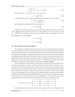 Robótica Industrial – V. Santos
Cinemática Inversa 5-14
4 5 3
3
4
4 5 3 3
arctan
x
x
y y
S C a a
C C a a
θ
− =⎧⎪ −⎪ ⇒ =⎨
⎪ =⎪⎩
(5.23)
observando que 3 5za S= e que 2 2 2
3 3 5x ya a C+ = , e portanto que
2 2
5 3 3x yC a a= ± + (5.24)
de imediato se pode escrever o seguinte, fazendo notar que há, por isso, duas soluções para θ5.
3
5 2 2
3 3
arctan z
x y
a
a a
θ =
± +
(5.25)
Ainda observando e comparando (5.21) e (5.22) se deduz que:
3
6
3
arctan z
z
s
n
θ =
−
(5.26)
Finalmente deve notar-se que, dado o termo C5 ter duas soluções, além de θ5, também θ4 e θ6 as terão
porque também eles foram obtidos com base em C5. Assim, teremos as soluções alternativas quando
2 2
5 3 3x yC a a= − + , que recorde-se, tal com se tem vindo assumir, desde a sua introdução, faz-se uso da
função atan2() em vez da mera arctan().
3
4
3
' arctan x
y
a
a
θ =
−
3
6
3
' arctan z
z
s
n
θ
−
=
5.5.4 Manipuladores com um punho esférico
Foi já referido que a solução geral da cinemática inversa de um manipulador pode tornar-se complexa
e até mesmo impossível de resolver analiticamente. Todavia, uma parte considerável dos manipuladores
usados na prática têm aquilo a que se chama um punho esférico, isto é, os eixos das três juntas terminais
(associadas fundamentalmente à orientação) intersectam-se num ponto. Com base nos resultados observados
no manipulador planar RRR, admite-se ser possível definir um ponto ao longo de um manipulador cuja
posição pode ser expressa em função da orientação e posição do end-effector e também função de um número
limitado de variáveis de junta! Isto é equivalente a dizer que o problema da cinemática inversa nesses
manipuladores é decomposto em duas partes desacopladas entre si: posição e orientação.
Para o manipulador com punho esférico, a escolha natural recai sobre o ponto de intersecção dos três
eixos das juntas terminais, ou seja, o ponto PW na Figura 5.12. Como previsto anteriormente, foi a
"concatenação" de dois sub-componentes que deu origem a este robot; note-se todavia que o processo carece
de um passo adicional. O sistema de eixos número 3 é diferente no manipulador antropomórfico a 3 DOF
(onde é sistema de eixos terminal) e no punho esférico (onde é sistema de eixos inicial). A caixa na Figura
5.12 ilustra essa diferença, mas observe-se contudo que a origem do sistema é a mesma. Assim, não bastará
multiplicar os termos A1A2A3 do braço por A4A5A6 do punho, é necessário corrigir a discrepância do sistema
de eixos número 3, por exemplo, através de uma pós-multiplicação de A3 por uma matriz que consta
simplesmente de duas rotações: 90º em torno de y3 seguido de 180º em torno de x3 (original), ou seja:
( ) ( )
1 0 0 0 0 0 1 0
0 1 0 0 0 1 0 0
,180 ,90
0 0 1 0 1 0 0 0
0 0 0 1 0 0 0 1
Rot x Rot y
⎡ ⎤ ⎡ ⎤
⎢ ⎥ ⎢ ⎥
⎢ ⎥ ⎢ ⎥−⎢ ⎥ ⎢ ⎥
= ⎢ ⎥ ⎢ ⎥− −⎢ ⎥ ⎢ ⎥
⎢ ⎥ ⎢ ⎥
⎢ ⎥ ⎢ ⎥⎢ ⎥ ⎢ ⎥⎣ ⎦ ⎣ ⎦
=
0 0 1 0
0 1 0 0
1 0 0 0
0 0 0 1
⎡ ⎤
⎢ ⎥
⎢ ⎥−⎢ ⎥
⎢ ⎥
⎢ ⎥
⎢ ⎥
⎢ ⎥⎢ ⎥⎣ ⎦
Ainda relativamente à Figura 5.12 observe-se que os sistemas de eixos não obedecem todos à
 