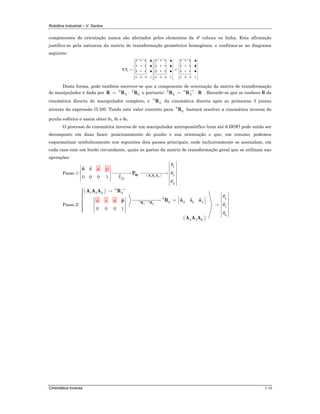 Robótica Industrial – V. Santos
Cinemática Inversa 5-16
componentes de orientação nunca são afectados pelos elementos da 4ª coluna ou linha. Esta afirmação
justifica-se pela natureza da matriz de transformação geométrica homogénea, e confirma-se no diagrama
seguinte:
1 2
0 0 0 1 0 0 0 1 0 0 0 1
⎡ ⎤ ⎡ ⎤ ⎡ ⎤
⎢ ⎥ ⎢ ⎥ ⎢ ⎥
⎢ ⎥ ⎢ ⎥ ⎢ ⎥
⎢ ⎥ ⎢ ⎥ ⎢ ⎥= =⎢ ⎥ ⎢ ⎥ ⎢ ⎥
⎢ ⎥ ⎢ ⎥ ⎢ ⎥
⎢ ⎥ ⎢ ⎥ ⎢ ⎥
⎢ ⎥ ⎢ ⎥ ⎢ ⎥⎣ ⎦ ⎣ ⎦ ⎣ ⎦
T T
i i i i i i i i i
i i i i i i i i i
i i i i i i i i i
▲ ▲ ▲
▲ ▲ ▲
▲ ▲ ▲
Desta forma, pode também escrever-se que a componente de orientação da matriz de transformação
do manipulador é dada por 0 3
3 6= ⋅R R R e portanto: 3 0 1
6 3
−
= ⋅R R R . Recorde-se que se conhece R da
cinemática directa do manipulador completo, e 0
3R da cinemática directa após as primeiras 3 juntas
através da expressão (5.28). Tendo este valor concreto para 3
6R bastará resolver a cinemática inversa do
punho esférico e assim obter θ4, θ5 e θ6.
O processo de cinemática inversa de um manipulador antropomórfico (com até 6 DOF) pode então ser
decomposto em duas fases: posicionamento do punho e sua orientação e que, em resumo, podemos
esquematizar simbolicamente nos seguintes dois passos principais, onde inclusivamente se assinalam, em
cada caso com um bordo circundante, quais as partes da matriz de transformação geral que se utilizam nas
operações:
Passo 1: ( )1 2 3
1
2
3
0 0 0 1 D
L
θ
θ
θ
⎡ ⎤
⎢ ⎥⎡ ⎤ ⎢ ⎥⎢ ⎥ ⎯⎯⎯→ ⎯⎯⎯⎯⎯→ ⎢ ⎥⎢ ⎥ ⎢ ⎥⎢ ⎥⎣ ⎦ ⎢ ⎥
⎢ ⎥⎣ ⎦
W A A A
a
P
pn s
Passo 2:
( )
( )
0 1 0
3 6
0 1
1 2 3 3
43
6 3 3 3
5
6
54 6
0 0 0 1
θ
θ
θ
−
−
⋅
⎧ →⎪⎪ ⎡ ⎤⎪⎪⎪ ⎢ ⎥⎡ ⎤⎡ ⎤ ⎯⎯⎯⎯⎯→ =⎨ ⎢ ⎥ ⎢ ⎥⎣ ⎦⎢ ⎥⎪ → ⎢ ⎥⎪ ⎢ ⎥⎪ ⎢ ⎥⎪ ⎢ ⎥⎪⎩ ⎣ ⎦ ⎢ ⎥
⎢ ⎥⎣ ⎦
R R
A A A R
R n s ap
A A
n s a
A
 