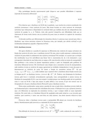Robótica Industrial – V. Santos
Cinemática diferencial 6-7
Pela metodologia descrita anteriormente pode chegar-se sem grandes dificuldades à seguinte
expressão de cinemática diferencial:
2 1 2 2 1 2
1
2 1 2 2 1 2
2
2 20
dx L S C L C S
d
dy L C C L S S
d
dz L C
θ
θ
⎡ ⎤ ⎡ ⎤− −⎢ ⎥ ⎢ ⎥ ⎡ ⎤⎢ ⎥ ⎢ ⎥ ⎢ ⎥= −⎢ ⎥ ⎢ ⎥ ⎢ ⎥⎢ ⎥ ⎢ ⎥ ⎢ ⎥⎣ ⎦⎢ ⎥ ⎢ ⎥
⎢ ⎥ ⎢ ⎥⎣ ⎦ ⎣ ⎦
(6.16)
É de observar que o Jacobiano em (6.16) não é quadrado, o que resulta de se terem considerado três
variáveis cartesianas e duas variáveis de junta. Não foram levadas em conta variáveis de orientação
cartesiana (que reforçariam a disparidade de variáveis) dado que também elas não são independentes das
variáveis de posição (x, y, z). Todavia, teria sido possível integrá-las sem dificuldades dado que se
relacionam de forma muito directa com as variáveis de junta como se mostrou no capítulo da cinemática
directa.
A obtenção analítica por diferenciação da cinemática directa é o processo mais natural para obter o
Jacobiano, mas outros processos existem na literatura como, por exemplo, por cálculo vectorial ou por
coordenadas homogéneas segundo o Algoritmo de Paul.
6.3.2 Jacobiano inverso
Até agora abordou-se a questão de expressar os diferenciais das variáveis do espaço cartesiano em
função das variáveis de junta, mas e o problema inverso? Ou seja, como se pode expressar o andamento das
variáveis de junta dados os andamentos das variáveis cartesianas? Por exemplo, se se quiser que a evolução
das coordenadas (x,y,z) do end-effector seja linear (isto é, incrementos dx, dy e dz constantes), o que
corresponde à descrição de uma linha recta no espaço a 3D, como deverão evoluir as juntas do manipulador?
Este problema é com certeza de grande importância prática, e pode ser designado pelo problema da
cinemática diferencial inversa. Há visivelmente uma relação com a cinemática inversa de manipuladores,
onde também aí eram as variáveis do espaço operacional as entidades independentes à custa das quais se
determinavam as variáveis de junta. Se existir a função de cinemática inversa 1−
F tal que
( ) ( )1
1 2 1, 2, ,..., ,...,n mq q q r r r−
= F então também aqui é possível obter o Jacobiano dessa função inversa que
se designa por J-1, ou Jacobiano inverso, e ter-se-á 1
d d−
= ⋅q J r . Todavia, esta designação de Jacobiano
inverso pode levar à conclusão arriscadamente apressada, como correspondendo à matriz inversa do
Jacobiano do manipulador (6.13), o que nem sempre é verdade porque esse Jacobiano pode não ser quadrado,
como é o caso em (6.16), e logo nem sequer se poder definir a sua inversa. É por isso comum usar as
designações JF e JI para o Jacobiano directo (Forward) e para o Jacobiano inverso .
Feitas estas considerações, surge assim a questão de como se pode obter o Jacobiano inverso, dado ele
ser fundamental para a determinação das velocidades das juntas. A definição leva a que a primeira tentativa
seja a de diferenciar as expressões da cinemática inversa, o que é sempre válido se essas expressões
existirem. Por outro lado, se o Jacobiano (directo) for quadrado então pode tentar-se a sua inversão quer
analítica, quer numérica, e nesse caso será feita em cada instante, mas deste assunto voltar-se-á mais
adiante.
Procure-se obter o Jacobiano inverso para o manipulador RR planar por inversão do Jacobiano
directo. Simbolicamente pode escrever-se a expressão (6.15) do seguinte modo:
11 12 1
21 22 2
dx J J d
dy J J d
θ
θ
⎡ ⎤ ⎡ ⎤ ⎡ ⎤
⎢ ⎥ ⎢ ⎥ ⎢ ⎥=⎢ ⎥ ⎢ ⎥ ⎢ ⎥
⎢ ⎥ ⎢ ⎥ ⎢ ⎥⎣ ⎦ ⎣ ⎦ ⎣ ⎦
(6.17)
Pela definição de inversa de uma matriz ter-se-á:
( )1 Adj−
=
J
J
J
, onde a adjunta de uma matriz é a
 