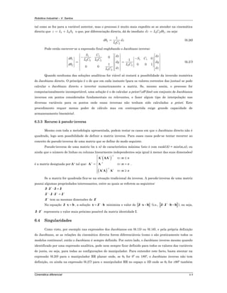 Robótica Industrial – V. Santos
Cinemática diferencial 6-9
tal como se fez para a variável anterior, mas o processo é muito mais expedito se se atender na cinemática
directa que 1 2 2z L L S= + o que, por diferenciação directa, dá de imediato 2 2 2dz L C dθ= , ou seja:
2
2 2
1
d dz
L C
θ = (6.26)
Pode então escrever-se a expressão final englobando o Jacobiano inverso:
1 1
1 1 12 2 2 2
2 22
2 2
0 01
1 0 0 1
0 0
S C dx dx
d S CL C L C
dy dy
L Cd
dz dzL C
θ
θ
⎡ ⎤ ⎡ ⎤⎡ ⎤
− ⎢ ⎥ ⎢ ⎥⎢ ⎥ −⎡ ⎤ ⎡ ⎤⎢ ⎥ ⎢ ⎥⎢ ⎥⎢ ⎥ ⎢ ⎥= =⎢ ⎥ ⎢ ⎥⎢ ⎥⎢ ⎥ ⎢ ⎥⎢ ⎥ ⎢ ⎥⎢ ⎥ ⎢ ⎥⎢ ⎥ ⎣ ⎦⎣ ⎦ ⎢ ⎥ ⎢ ⎥⎢ ⎥⎢ ⎥ ⎢ ⎥ ⎢ ⎥⎣ ⎦ ⎣ ⎦ ⎣ ⎦
(6.27)
Quando nenhuma das soluções analíticas for viável só restará a possibilidade da inversão numérica
do Jacobiano directo. O princípio é o de que em cada instante (para os valores correntes das juntas) se pode
calcular o Jacobiano directo e inverter numericamente a matriz. Se, mesmo assim, o processo for
computacionalmente incomportável, uma solução é o de calcular a priori (off-line) um conjunto de Jacobianos
inversos em pontos considerados fundamentais ou relevantes, e fazer algum tipo de interpolação nas
diversas variáveis para os pontos onde essas inversas não tenham sido calculadas a priori. Este
procedimento requer menos poder de cálculo mas em contrapartida exige grande capacidade de
armazenamento (memória).
6.3.3 Recurso à pseudo-inversa
Mesmo com toda a metodologia apresentada, podem restar os casos em que o Jacobiano directo não é
quadrado, logo sem possibilidade de definir a matriz inversa. Para esses casos pode-se tentar recorrer ao
conceito de pseudo-inversa de uma matriz que se define do modo seguinte.
Pseudo-inversa de uma matriz (m x n) de característica máxima (isto é com rank(A) = min(m,n), ou
ainda que o número de linhas ou colunas linearmente independentes seja igual à menor das suas dimensões)
é a matriz designada por A+ tal que:
( )
( )
1
1
1
t t
t t
m n
m n
m n
−
+ −
−
⎧ ⇐ ≤
⎪
⎪
= ⇐ =⎨
⎪
⇐ ≥⎪⎩
A AA
A A
A A A
.
Se a matriz for quadrada fica-se na situação tradicional da inversa. A pseudo-inversa de uma matriz
possui algumas propriedades interessantes, entre as quais se referem as seguintes:
+
⋅ ⋅ =J J J J
+ + +
⋅ ⋅ =J J J J
+
J tem as mesmas dimensões de t
J
Na equação ⋅ =J x b , a solução
+
= ⋅x J b minimiza o valor de ⋅ −J x b (i.e.,
+
⋅ ⋅ −J J b b ), ou seja,
+
⋅J J representa o valor mais próximo possível da matriz identidade I.
6.4 Singularidades
Como visto, por exemplo nas expressões dos Jacobianos em (6.15) ou (6.16), e pela própria definição
do Jacobiano, se as relações da cinemática directa forem diferenciáveis (como o são praticamente todos os
modelos contínuos), então o Jacobiano é sempre definido. Por outro lado, o Jacobiano inverso mesmo quando
identificado por uma expressão analítica, pode nem sempre ficar definido para todos os valores das variáveis
de junta, ou seja, para todas as configurações do manipulador. Para entender este facto, basta atentar na
expressão (6.20) para o manipulador RR planar onde, se θ2 for 0º ou 180º, o Jacobiano inverso não tem
definição, ou ainda na expressão (6.27) para o manipulador RR no espaço a 3D onde se θ2 for ±90º também
 