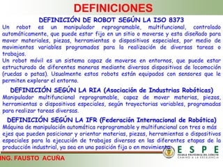 ING. FAUSTO ACUÑA
DEFINICIONES
DEFINICIÓN DE ROBOT SEGÚN LA ISO 8373
Un robot es un manipulador reprogramable, multifuncional, controlado
automáticamente, que puede estar fijo en un sitio o moverse y esta diseñado para
mover materiales, piezas, herramientas o dispositivos especiales, por medio de
movimientos variables programados para la realización de diversas tareas o
trabajos.
Un robot móvil es un sistema capaz de moverse en entornos, que puede estar
estructurado de diferentes maneras mediante diversos dispositivos de locomoción
(ruedas o patas). Usualmente estos robots están equipados con sensores que le
permiten explorar el entorno.
DEFINICIÓN SEGÚN LA RIA (Asociación de Industrias Robóticas)
Manipulador multifuncional reprogramable, capaz de mover materias, piezas,
herramientas o dispositivos especiales, según trayectorias variables, programadas
para realizar tareas diversas.
DEFINICIÓN SEGÚN LA IFR (Federación Internacional de Robótica)
Máquina de manipulación automática reprogramable y multifuncional con tres o más
ejes que pueden posicionar y orientar materias, piezas, herramientas o dispositivos
especiales para la ejecución de trabajos diversos en las diferentes etapas de la
producción industrial, ya sea en una posición fija o en movimiento
 