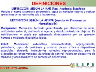 ING. FAUSTO ACUÑA
DEFINICIONES
DEFINICIÓN SEGÚN LA AFNOR (Asociación Francesa de
Normalización)
Manipulador: Mecanismo formado generalmente por elementos en serie,
articulados entre sí, destinado al agarre y desplazamiento de objetos. Es
multifuncional y puede ser gobernado directamente por un operador
humano o mediante dispositivo lógico.
Robot: Manipulador automático servocontrolado, reprogramable,
polivalente, capaz de posicionar y orientar piezas, útiles o dispositivos
especiales, siguiendo trayectorias variables reprogramables, para la
ejecución de tareas variadas. Su unidad de control incluye un dispositivo de
memoria y ocasionalmente de percepción del entorno.
DEFINICIÓN SEGÚN LA RAE (Real Academia Española)
Maquina o ingenio electrónico programable, capaz de manipular objetos y realizar
operaciones antes reservadas solo a las personas.
 