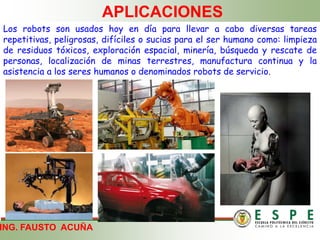 ING. FAUSTO ACUÑA
APLICACIONES
Los robots son usados hoy en día para llevar a cabo diversas tareas
repetitivas, peligrosas, difíciles o sucias para el ser humano como: limpieza
de residuos tóxicos, exploración espacial, minería, búsqueda y rescate de
personas, localización de minas terrestres, manufactura continua y la
asistencia a los seres humanos o denominados robots de servicio.
 