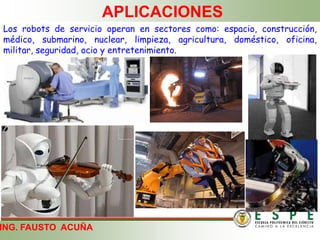 ING. FAUSTO ACUÑA
APLICACIONES
Los robots de servicio operan en sectores como: espacio, construcción,
médico, submarino, nuclear, limpieza, agricultura, doméstico, oficina,
militar, seguridad, ocio y entretenimiento.
 