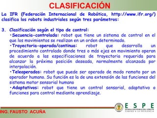 ING. FAUSTO ACUÑA
CLASIFICACIÓN
La IFR (Federación Internacional de Robótica, http://www.ifr.org/)
clasifica los robots industriales según tres parámetros:
3. Clasificación según el tipo de control:
•Secuencia-controlada: robot que tiene un sistema de control en el
que los movimientos se realizan en un orden determinado.
•Trayectoria-operada/continua: robot que desarrolla un
procedimiento controlado donde tres o más ejes en movimiento operan
de acuerdo a las especificaciones de trayectoria requerida para
alcanzar la próxima posición deseada, normalmente alcanzada por
interpolación.
•Teleoperados: robot que puede ser operado de modo remoto por un
operador humano. Su función es la de una extensión de las funciones del
sistema motor sensorial humano
•Adaptativos: robot que tiene un control sensorial, adaptativo o
funciones para control mediante aprendizaje.
 