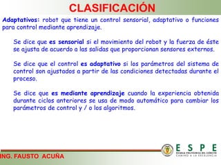ING. FAUSTO ACUÑA
CLASIFICACIÓN
Adaptativos: robot que tiene un control sensorial, adaptativo o funciones
para control mediante aprendizaje.
Se dice que es sensorial si el movimiento del robot y la fuerza de éste
se ajusta de acuerdo a las salidas que proporcionan sensores externos.
Se dice que el control es adaptativo si los parámetros del sistema de
control son ajustados a partir de las condiciones detectadas durante el
proceso.
Se dice que es mediante aprendizaje cuando la experiencia obtenida
durante ciclos anteriores se usa de modo automático para cambiar los
parámetros de control y / o los algoritmos.
 