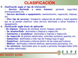 ING. FAUSTO ACUÑA
CLASIFICACIÓN
5. Clasificación según el tipo de interacción:
• Servicio destinado a seres humanos: personal, seguridad,
entretenimiento etc.
• Servicio destinado a equipamiento: mantenimiento, reparación, limpieza,
etc.
• Otro tipo de servicios: transporte, adquisición de datos y todos aquellos
que no se puedan clasificar como servicio destinado a seres humanos o
equipamiento.
6. Clasificación según áreas de aplicación:
• De limpieza: limpieza de ventanas, muros, tanques, suelos, etc.
• De alcantarillado: destinados a limpieza e inspección.
• Caminantes y escaladores: destinados a limpieza e inspección.
• De inspección de plantas industriales, centrales nucleares, puentes, etc.
• Submarinos: destinados a todo tipo de trabajo bajo el agua.
• Domésticos: destinados a labores dentro de las casas particulares.
• Médicos: destinados a labores médicas, operaciones quirúrgicas, etc.
• De asistencia: destinados para la ayuda a personas discapacitadas (silla
de ruedas robotizada).
 