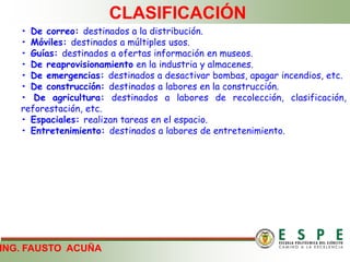 ING. FAUSTO ACUÑA
CLASIFICACIÓN
• De correo: destinados a la distribución.
• Móviles: destinados a múltiples usos.
• Guías: destinados a ofertas información en museos.
• De reaprovisionamiento en la industria y almacenes.
• De emergencias: destinados a desactivar bombas, apagar incendios, etc.
• De construcción: destinados a labores en la construcción.
• De agricultura: destinados a labores de recolección, clasificación,
reforestación, etc.
• Espaciales: realizan tareas en el espacio.
• Entretenimiento: destinados a labores de entretenimiento.
 