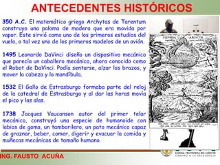 ING. FAUSTO ACUÑA
ANTECEDENTES HISTÓRICOS
350 A.C. El matemático griego Archytas de Tarentum
construyo una paloma de madera que era movida por
vapor. Este sirvió como uno de los primeros estudios del
vuelo, o tal vez uno de los primeros modelos de un avión.
1495 Leonardo DaVinci diseño un dispositivo mecánico
que parecía un caballero mecánico, ahora conocido como
el Robot de DaVinci. Podía sentarse, alzar los brazos, y
mover la cabeza y la mandíbula.
1532 El Gallo de Estrasburgo formaba parte del reloj
de la catedral de Estrasburgo y al dar las horas movía
el pico y las alas.
1738 Jacques Vaucanson autor del primer telar
mecánico, construyó una especie de humanoide con
labios de goma, un tamborilero, un pato mecánico capaz
de graznar, beber, comer, digerir y evacuar la comida y
muñecas mecánicas de tamaño humano.
 