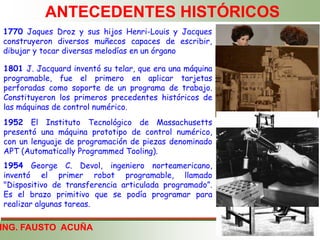 ING. FAUSTO ACUÑA
ANTECEDENTES HISTÓRICOS
1770 Jaques Droz y sus hijos Henri-Louis y Jacques
construyeron diversos muñecos capaces de escribir,
dibujar y tocar diversas melodías en un órgano
1801 J. Jacquard inventó su telar, que era una máquina
programable, fue el primero en aplicar tarjetas
perforadas como soporte de un programa de trabajo.
Constituyeron los primeros precedentes históricos de
las máquinas de control numérico.
1952 El Instituto Tecnológico de Massachusetts
presentó una máquina prototipo de control numérico,
con un lenguaje de programación de piezas denominado
APT (Automatically Programmed Tooling).
1954 George C. Devol, ingeniero norteamericano,
inventó el primer robot programable, llamado
"Dispositivo de transferencia articulada programado”.
Es el brazo primitivo que se podía programar para
realizar algunas tareas.
 