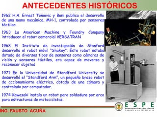 ING. FAUSTO ACUÑA
ANTECEDENTES HISTÓRICOS
1962 H.A. Ernest Tomovic y Boni publica el desarrollo
de una mano mecánica, MH-1, controlada por sensores
táctiles.
1963 La American Machine y Foundry Company
introducen el robot comercial VERSATRAN
1968 El Instituto de investigación de Stanford
desarrolla el robot móvil "Shakey". Este robot estaba
dotado de diversos tipos de sensores como cámaras de
visión y sensores táctiles, era capaz de moverse y
reconocer objetos
1971 En la Universidad de Standford University se
desarrolló el “Standford Arm”, un pequeño brazo robot
de accionamiento eléctrico, dotado de una cámara y
controlado por computador.
1974 Kawasaki instala un robot para soldadura por arco
para estructuras de motocicletas.
 