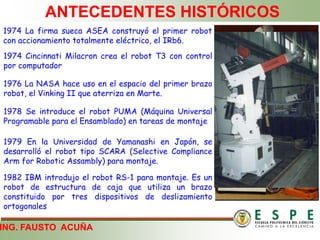 ING. FAUSTO ACUÑA
ANTECEDENTES HISTÓRICOS
1974 La firma sueca ASEA construyó el primer robot
con accionamiento totalmente eléctrico, el IRb6.
1974 Cincinnati Milacron crea el robot T3 con control
por computador
1976 La NASA hace uso en el espacio del primer brazo
robot, el Vinking II que aterriza en Marte.
1978 Se introduce el robot PUMA (Máquina Universal
Programable para el Ensamblado) en tareas de montaje
1979 En la Universidad de Yamanashi en Japón, se
desarrolló el robot tipo SCARA (Selective Compliance
Arm for Robotic Assambly) para montaje.
1982 IBM introdujo el robot RS-1 para montaje. Es un
robot de estructura de caja que utiliza un brazo
constituido por tres dispositivos de deslizamiento
ortogonales
 