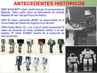 ING. FAUSTO ACUÑA
ANTECEDENTES HISTÓRICOS
1985 WASUBOT robot construido por la universidad de
Waseda, Tokio, podía tocar un instrumento de teclado
después de leer una partitura de música.
1993 El robot caminante MARV es desarrollado en la
Universidad del Oeste de Inglaterra en Bristol.
1996 Honda Motor Co., Ltd. crea el robot humanoide P2
capaz de moverse de modo autónomo similar a un ser
humano. El robot ASIMO resultó de la evolución de
este prototipo.
 