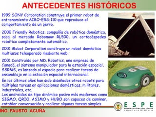 ING. FAUSTO ACUÑA
ANTECEDENTES HISTÓRICOS
1999 SONY Corporation construye el primer robot de
entrenamiento AIBO–ERS-110 que reproduce el
comportamiento de un perro.
2000 Friendly Robotics, compañía de robótica doméstica,
saca al mercado Robomow RL500, un cortacéspedes
robótico completamente automático.
2001 iRobot Corporation construye un robot doméstico
multiusos teleoperado mediante web.
2001 Construido por MD. Robotics, una empresa de
Canadá, el sistema manipulador para la estación espacial,
SSRMS, es lanzado al espacio para realizar tareas de
ensamblaje en la estación espacial internacional.
En los últimos años han sido diseñados otros robots para
múltiples tareas en aplicaciones domésticas, militares,
industriales, etc.
Los androides de tipo dinámico pasivo más modernos como
SIGMO, QRIO, ASIMO y HUBO son capaces de caminar,
entablar conversación y realizar algunas tareas simples
 