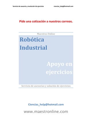 Servicio de asesoría y resolución de ejercicios ciencias_help@hotmail.com 
www.maestronline.com 
Pide una cotización a nuestros correos. 
Maestros Online Robótica Industrial Apoyo en ejercicios 
Servicio de asesorías y solución de ejercicios 
Ciencias_help@hotmail.com  