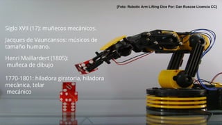 [Foto: Robotic Arm Lifting Dice Por: Dan Ruscoe Licencia CC]
Siglo XVII (17): muñecos mecánicos.
Jacques de Vauncansos: músicos de
tamaño humano.
Henri Maillardert (1805):
muñeca de dibujo
1770-1801: hiladora giratoria, hiladora
mecánica, telar
mecánico
 
