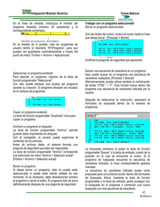 Integración Modular Genérica
En la línea de entrada, introduzca el nombre del
programa deseado (máximo 24 caracteres) y el
correspondiente comentario.

Temas Básicos
Trabajar con un programa seleccionado
Borrar un programa seleccionado
Con las teclas del cursor, mueva el cursor hasta la línea
que desee borrar. [Procesar > Borrar]

En la medida de lo posible, cree los programas de
usuario dentro el directorio “R1Programa”, para que
puedan ser guardados automáticamente a través del
punto de menú “Fichero > Archivo > Aplicaciones”.
Confirme la pregunta de seguridad que aparecerá.

Seleccionar un programa existente
Para ejecutar un programa, dispone de la tecla de
función programable “Seleccionar”.
Con ella, puede efectuar una prueba del programa
durante su creación. El programa deseado se visualiza
en la ventana de programas.

Buscar una secuencia de caracteres en un programa
Aquí puede buscar en el programa una secuencia de
caracteres cualquiera. [Procesar > Buscar]
Alternativamente, puede utilizar también la combinación
de teclas “CTRL” + “F”. Esta función busca dentro del
programa una secuencia de caracteres indicada por el
usuario.
Después de seleccionar la instrucción, aparecerá el
formulario de búsqueda dentro de la ventana de
programas:

Copiar un programa existente
La tecla de función programable “Duplicado” sirve para
copiar un programa.
Archivar un programa en disquete
La tecla de función programable “Archivo” permite
guardar datos importantes en disquete.
Con el navegador, el usuario puede supervisar el
contenido de los archivos.
Antes de archivar datos, el sistema formula una
pregunta de seguridad que debe ser respondida.
La tecla de función programable “Archivo” corresponde
a la instrucción de menú “Archivo > Selección actual”.
[Fichero > Archivo > Selección actual]
Borrar un programa
Si desea borrar un programa, éste no puede estar
seleccionado ni puede estar siendo editado en ese
momento. Si es necesario, debe deseleccionar primero
el programa o cerrar el editor. El programa sólo se borra
definitivamente después de una pregunta de seguridad.

La búsqueda comienza al pulsar la tecla de función
programable “Buscar” o la tecla de entrada, a partir de la
posición en la cual se encuentre el cursor. Si el
programa de búsqueda encuentra la secuencia de
caracteres indicada, la línea correspondiente aparece
marcada.
La secuencia de caracteres indicada queda como
propuesta para una próxima acción dentro del formulario
de búsqueda. Ahora, mediante la tecla de función
programable o la tecla de entrada, podrá proseguir con
la búsqueda en el programa o comenzar una nueva
búsqueda con otra secuencia de caracteres.
45
Robótica

 