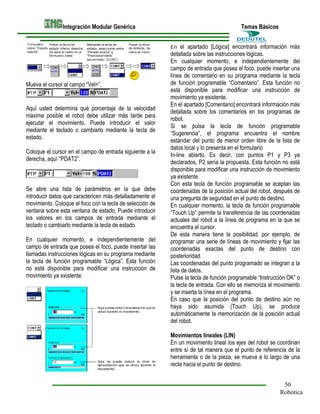 Integración Modular Genérica

Temas Básicos
el apartado [Lógica] encontrará información más
detallada sobre las instrucciones lógicas.
En cualquier momento, e independientemente del
campo de entrada que posea el foco, puede insertar una
línea de comentario en su programa mediante la tecla
de función programable “Comentario”. Esta función no
está disponible para modificar una instrucción de
movimiento ya existente.
En el apartado [Comentario] encontrará información más
detallada sobre los comentarios en los programas de
robot.
Si se pulsa la tecla de función programable
“Sugerencia”, el programa encuentra el nombre
estándar del punto de menor orden libre de la lista de
datos local y lo presenta en el formulario
In-line abierto. Es decir, con puntos P1 y P3 ya
declarados, P2 sería la propuesta. Esta función no está
disponible para modificar una instrucción de movimiento
ya existente.
Con esta tecla de función programable se aceptan las
coordenadas de la posición actual del robot, después de
una pregunta de seguridad en el punto de destino.
En cualquier momento, la tecla de función programable
“Touch Up” permite la transferencia de las coordenadas
actuales del robot a la línea de programa en la que se
encuentra el cursor.
De esta manera tiene la posibilidad, por ejemplo, de
programar una serie de líneas de movimiento y fijar las
coordenadas exactas del punto de destino con
posterioridad.
Las coordenadas del punto programado se integran a la
lista de datos.
Pulse la tecla de función programable “Instrucción OK” o
la tecla de entrada. Con ello se memoriza el movimiento
y se inserta la línea en el programa.
En caso que la posición del punto de destino aún no
haya sido asumida (Touch Up), se produce
automáticamente la memorización de la posición actual
del robot.
En

Mueva el cursor al campo “Vel=”.

Aquí usted determina qué porcentaje de la velocidad
máxima posible el robot debe utilizar más tarde para
ejecutar el movimiento. Puede introducir el valor
mediante el teclado o cambiarlo mediante la tecla de
estado.
Coloque el cursor en el campo de entrada siguiente a la
derecha, aquí “PDAT2”.

Se abre una lista de parámetros en la que debe
introducir datos que caractericen más detalladamente el
movimiento. Coloque el foco con la tecla de selección de
ventana sobre esta ventana de estado. Puede introducir
los valores en los campos de entrada mediante el
teclado o cambiarlo mediante la tecla de estado.
En cualquier momento, e independientemente del
campo de entrada que posea el foco, puede insertar las
llamadas instrucciones lógicas en su programa mediante
la tecla de función programable “Lógica”. Esta función
no está disponible para modificar una instrucción de
movimiento ya existente.

Movimientos lineales (LIN)
En un movimiento lineal los ejes del robot se coordinan
entre sí de tal manera que el punto de referencia de la
herramienta o de la pieza, se mueva a lo largo de una
recta hacia el punto de destino.
50
Robótica

 