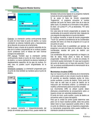 Integración Modular Genérica

Estándar: La orientación cambia continuamente desde
el punto de inicio hasta el punto de destino. La nueva
orientación se alcanza mediante giros y basculaciones
de la dirección de avance de la herramienta.
Debido al paso a través de la posición extendida de los
ejes de la muñeca (singularidad de la muñeca) pueden
ocurrir problemas como el rebase del valor nominal
consigna de aceleración.
PTP manual: También aquí la orientación cambia
continuamente desde el punto de inicio hasta el punto
de destino. La nueva orientación se alcanza mediante el
desplazamiento específico de los ejes de muñeca. En
este caso no pueden ocurrir singularidades de la
muñeca.
Orientación constante: La orientación programada para
el punto de inicio también se mantiene para el punto de
destino.

En cualquier momento, e independientemente del
campo de entrada que posea el foco, puede insertar las

Temas Básicos
llamadas instrucciones lógicas en su programa mediante
la tecla de función programable “Lógica”.
Si se pulsa la tecla de función programable
“Sugerencia”, el programa encuentra el nombre
estándar del punto de menor orden libre de la lista de
datos local y lo presenta en el formulario in-line abierto.
Es decir, con puntos P1 y P3 ya declarados, “P2” sería
la propuesta.
Con esta tecla de función programable se aceptan las
coordenadas de la posición actual del robot, después de
una pregunta de seguridad en el punto de destino.
En cualquier momento, la tecla de función programable
“Touch Up” permite la transferencia de las coordenadas
actuales del robot a la línea de programa en la que se
encuentra el cursor.
De esta manera tiene la posibilidad, por ejemplo, de
programar una serie de líneas de movimiento y fijar las
coordenadas exactas del punto de destino con
posterioridad.
Las coordenadas del punto programado se integran a la
lista de datos. Pulse ahora la tecla de función
programable “Instrucción OK” o la tecla de entrada. El
movimiento queda memorizado. En caso que la posición
del punto de destino aún no haya sido asumida (Touch
Up), se produce automáticamente la memorización de la
posición actual del robot.
Movimientos circulares (CIRC)
Aquí se mueve el punto de referencia de la herramienta
o de la pieza sobre un arco circular al punto de destino.
El recorrido se describe mediante puntos de inicio,
puntos auxiliares y puntos de destino. Como punto de
inicio vale en este caso el punto de destino de la
instrucción del movimiento anterior. La orientación se
modifica uniformemente sobre el recorrido completo.
Los movimientos CIRC se utilizan cuando deben
efectuarse procedimientos de procesamiento sobre un
trayecto circular con velocidad predeterminada.
El punto de inicio, punto auxiliar y punto de destino se
encuentran sobre un plano del espacio.
Para que la unidad de control pueda determinar este
plano con la mayor exactitud posible, estos tres puntos
deben tener la mayor separación posible entre sí. Sólo
el punto de referencia sigue la trayectoria programada.
La herramienta propiamente dicha puede modificar su
orientación durante el movimiento.
53
Robótica

 