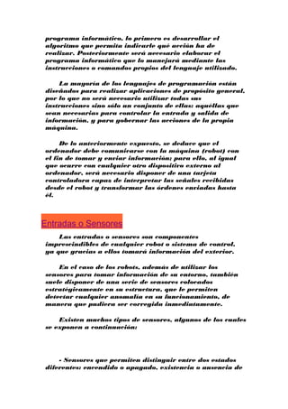 programa informático, lo primero es desarrollar el
algoritmo que permita indicarle qué acción ha de
realizar. Posteriormente será necesario elaborar el
programa informático que lo manejará mediante las
instrucciones o comandos propios del lenguaje utilizado.
La mayoría de los lenguajes de programación están
diseñados para realizar aplicaciones de propósito general,
por lo que no será necesario utilizar todas sus
instrucciones sino sólo un conjunto de ellas: aquéllas que
sean necesarias para controlar la entrada y salida de
información, y para gobernar las acciones de la propia
máquina.
De lo anteriormente expuesto, se deduce que el
ordenador debe comunicarse con la máquina (robot) con
el fin de tomar y enviar información; para ello, al igual
que ocurre con cualquier otro dispositivo externo al
ordenador, será necesario disponer de una tarjeta
controladora capaz de interpretar las señales recibidas
desde el robot y transformar las órdenes enviadas hasta
él.

Entradas o Sensores
Las entradas o sensores son componentes
imprescindibles de cualquier robot o sistema de control,
ya que gracias a ellos tomará información del exterior.
En el caso de los robots, además de utilizar los
sensores para tomar información de su entorno, también
suele disponer de una serie de sensores colocados
estratégicamente en su estructura, que le permiten
detectar cualquier anomalía en su funcionamiento, de
manera que pudiera ser corregida inmediatamente.
Existen muchos tipos de sensores, algunos de los cuales
se exponen a continuación:

- Sensores que permiten distinguir entre dos estados
diferentes: encendido o apagado, existencia o ausencia de

 