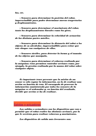 luz, etc.
- Sensores para determinar la posición del robot,
imprescindible para poder determinar nuevas trayectorias
y desplazamientos.
- Sensores para determinar el movimiento del robot,
tanto los desplazamientos lineales como los giros.
- Sensores para determinar la velocidad de actuación
de las distintas partes móviles.
- Sensores para determinar la distancia del robot a los
objetos de su alrededor, imprescindibles para evitar que
éste choque con cualquiera de ellos.
- Sensores táctiles, para detectar la forma y el tamaño
de los objetos que manipula.
- Sensores para determinar el esfuerzo realizado por
la máquina; éstos permiten controlar acciones como, por
ejemplo, la presión realizada por la manos del robot sobre
cualquier objeto.

Es importante tener presente que la misión de un
sensor es sólo captar la información, no la de realizar una
acción en función de ésta. El encargado de procesar la
información suministrada por todos los sensores de la
máquina es el ordenador y, en función del resultado,
decidir que acción se ha de realizar.

Salidas o actuadores
Las salidas o actuadores son los dispositivos que van a
permitir que el robot realice las distintas acciones, por lo
que le servirán para realizar esfuerzos y movimientos.
Los dispositivos de salida más frecuentes son:

 