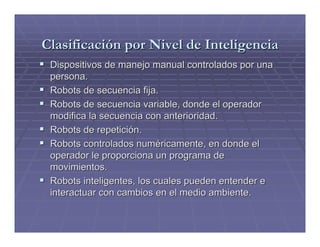 Clasificación por Nivel de Inteligencia
 Dispositivos de manejo manual controlados por una
 persona.
 Robots de secuencia fija.
 Robots de secuencia variable, donde el operador
 modifica la secuencia con anterioridad.
 Robots de repetición.
 Robots controlados numéricamente, en donde el
 operador le proporciona un programa de
 movimientos.
 Robots inteligentes, los cuales pueden entender e
 interactuar con cambios en el medio ambiente.
 