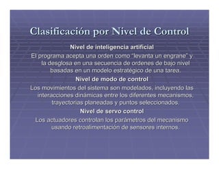 Clasificación por Nivel de Control
                Nivel de inteligencia artificial
El programa acepta una orden como “levanta un engrane” y
     la desglosa en una secuencia de ordenes de bajo nivel
         basadas en un modelo estratégico de una tarea.
                  Nivel de modo de control
Los movimientos del sistema son modelados, incluyendo las
   interacciones dinámicas entre los diferentes mecanismos,
         trayectorias planeadas y puntos seleccionados.
                    Nivel de servo control
 Los actuadores controlan los parámetros del mecanismo
         usando retroalimentación de sensores internos.
 