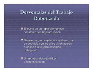 Desventajas del Trabajo
     Robotizado
 El costo de un robot permanece
 constante con baja reducción

 Requieren gran capital al instalarse que
 se deprecia con los años vs el recurso
 humano que cuesta el tiempo
 trabajando

 Un robot se debe justificar
 económicamente
 