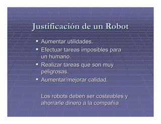 Justificación de un Robot
  Aumentar utilidades.
  Efectuar tareas imposibles para
  un humano.
  Realizar tareas que son muy
  peligrosas.
  Aumentar/mejorar calidad.

  Los robots deben ser costeables y
  ahorrarle dinero a la compañía
 