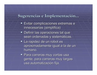 Sugerencias e Implementación...
  Evitar complicaciones extremas e
  innecesarias (simplifica)
  Definir las operaciones tal que
  sean ordenadas y sistemáticas.
  La rapidez de un robot es
  aproximadamente igual a la de un
  humano.
  Para carreras muy cortas usa
  gente, para carreras muy largas
  usa automatización fija.
 