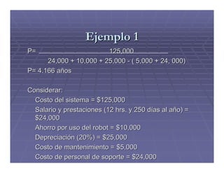 Ejemplo 1
P=                       125,000
      24,000 + 10,000 + 25,000 - ( 5,000 + 24, 000)
P= 4.166 años

Considerar:
  Costo del sistema = $125,000
  Salario y prestaciones (12 hrs. y 250 días al año) =
  $24,000
  Ahorro por uso del robot = $10,000
  Depreciación (20%) = $25,000
  Costo de mantenimiento = $5,000
  Costo de personal de soporte = $24,000
 